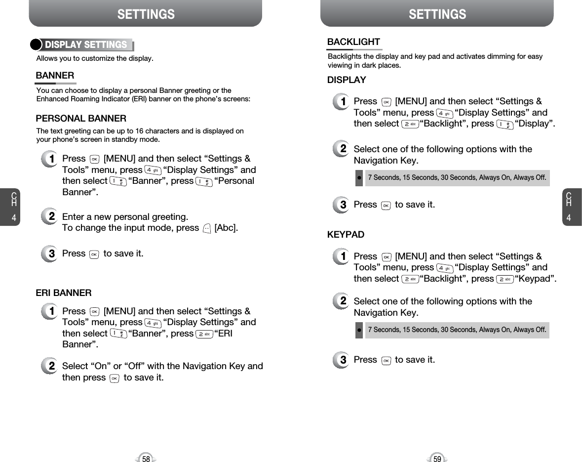 SETTINGS SETTINGSCH459CH458Allows you to customize the display.DISPLAY SETTINGSYou can choose to display a personal Banner greeting or theEnhanced Roaming Indicator (ERI) banner on the phone’s screens:The text greeting can be up to 16 characters and is displayed onyour phone’s screen in standby mode.BANNER2Enter a new personal greeting.To change the input mode, press      [Abc]. 3Press       to save it.1Press       [MENU] and then select “Settings &amp;Tools” menu, press        “Display Settings” andthen select        “Banner”, press        “PersonalBanner”.PERSONAL BANNER2Select “On” or “Off” with the Navigation Key andthen press       to save it.1Press       [MENU] and then select “Settings &amp;Tools” menu, press        “Display Settings” andthen select        “Banner”, press        “ERIBanner”.ERI BANNERBacklights the display and key pad and activates dimming for easyviewing in dark places.BACKLIGHT2Select one of the following options with theNavigation Key.3Press       to save it.1Press       [MENU] and then select “Settings &amp;Tools” menu, press        “Display Settings” andthen select        “Backlight”, press        “Display”.DISPLAY7 Seconds, 15 Seconds, 30 Seconds, Always On, Always Off.2Select one of the following options with theNavigation Key.3Press       to save it.1Press       [MENU] and then select “Settings &amp;Tools” menu, press        “Display Settings” andthen select        “Backlight”, press        “Keypad”.KEYPAD7 Seconds, 15 Seconds, 30 Seconds, Always On, Always Off.