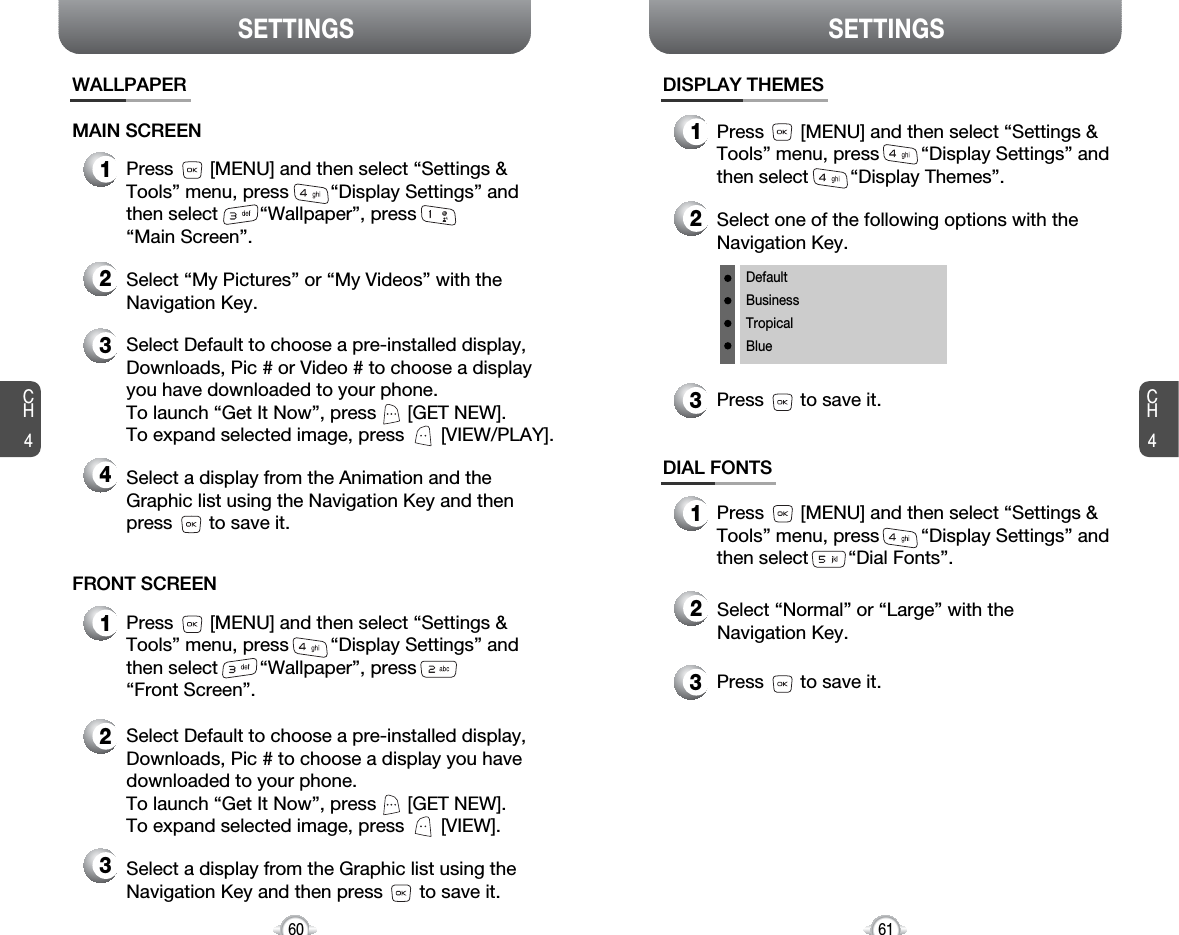 SETTINGS SETTINGSCH461CH460WALLPAPERMAIN SCREEN1Press       [MENU] and then select “Settings &amp;Tools” menu, press        “Display Settings” andthen select        “Wallpaper”, press“Main Screen”.3Select Default to choose a pre-installed display,Downloads, Pic # or Video # to choose a displayyou have downloaded to your phone.To launch “Get It Now”, press      [GET NEW]. To expand selected image, press       [VIEW/PLAY].4Select a display from the Animation and theGraphic list using the Navigation Key and then press       to save it.2Select “My Pictures” or “My Videos” with theNavigation Key.FRONT SCREEN1Press       [MENU] and then select “Settings &amp;Tools” menu, press        “Display Settings” andthen select        “Wallpaper”, press“Front Screen”.2Select Default to choose a pre-installed display,Downloads, Pic # to choose a display you havedownloaded to your phone.To launch “Get It Now”, press      [GET NEW]. To expand selected image, press       [VIEW].3Select a display from the Graphic list using theNavigation Key and then press       to save it.DISPLAY THEMES3Press       to save it.3Press       to save it.1Press       [MENU] and then select “Settings &amp;Tools” menu, press        “Display Settings” andthen select        “Display Themes”.2Select one of the following options with theNavigation Key.DefaultBusinessTropicalBlueDIAL FONTS1Press       [MENU] and then select “Settings &amp;Tools” menu, press        “Display Settings” andthen select        “Dial Fonts”.2Select “Normal” or “Large” with theNavigation Key.