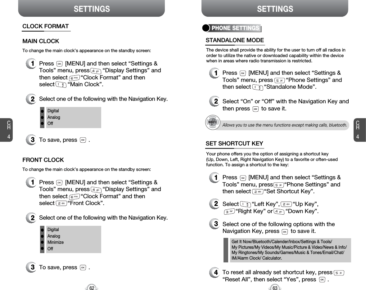 SETTINGS SETTINGSCH463CH4621Press       [MENU] and then select “Settings &amp;Tools” menu, press        “Display Settings” andthen select        “Clock Format” and then select        “Main Clock”.3To save, press       .CLOCK FORMATMAIN CLOCK2Select one of the following with the Navigation Key.DigitalAnalogOfflllTo change the main clock’s appearance on the standby screen:1Press       [MENU] and then select “Settings &amp;Tools” menu, press        “Display Settings” andthen select        “Clock Format” and then select        “Front Clock”.3To save, press       .FRONT CLOCK2Select one of the following with the Navigation Key.DigitalAnalogMinimizeOffllllTo change the main clock’s appearance on the standby screen:PHONE SETTINGSThe device shall provide the ability for the user to turn off all radios inorder to utilize the native or downloaded capability within the devicewhen in areas where radio transmission is restricted.STANDALONE MODE1Press       [MENU] and then select “Settings &amp;Tools” menu, press        “Phone Settings” andthen select        “Standalone Mode”.2Select “On” or “Off” with the Navigation Key andthen press       to save it.Your phone offers you the option of assigning a shortcut key (Up, Down, Left, Right Navigation Key) to a favorite or often-usedfunction. To assign a shortcut to the key:SET SHORTCUT KEY1Press       [MENU] and then select “Settings &amp;Tools” menu, press       “Phone Settings” andthen select        “Set Shortcut Key”.4To reset all already set shortcut key, press“Reset All”, then select “Yes”, press       .3Select one of the following options with theNavigation Key, press       to save it.2Select        “Left Key”,        “Up Key”,“Right Key” or        “Down Key”.Get It Now/Bluetooth/Calender/Inbox/Settings &amp; Tools/My Pictures/My Videos/My Music/Picture &amp; Video/News &amp; Info/My Ringtones/My Sounds/Games/Music &amp; Tones/Email/Chat/IM/Alarm Clock/ Calculator.Allows you to use the menu functions except making calls, bluetooth.