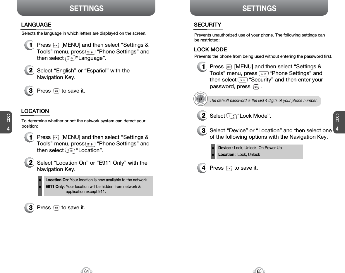 SETTINGS SETTINGSCH465CH464Selects the language in which letters are displayed on the screen.LANGUAGE1Press       [MENU] and then select “Settings &amp;Tools” menu, press        “Phone Settings” andthen select        “Language”.3Press       to save it.2Select “English” or “Español” with the Navigation Key.To determine whether or not the network system can detect yourposition:LOCATION1Press       [MENU] and then select “Settings &amp;Tools” menu, press        “Phone Settings” andthen select        “Location”.3Press       to save it.2Select “Location On” or “E911 Only” with the Navigation Key.4Press       to save it.Device : Lock, Unlock, On Power UpLocation : Lock, UnlockLocation On: Your location is now available to the network.E911 Only: Your location will be hidden from network &amp; application except 911.Prevents unauthorized use of your phone. The following settings canbe restricted:Prevents the phone from being used without entering the password first.SECURITY1Press       [MENU] and then select “Settings &amp;Tools” menu, press        “Phone Settings” andthen select        “Security” and then enter yourpassword, press       .3Select “Device” or “Location” and then select oneof the following options with the Navigation Key.2Select        “Lock Mode”.LOCK MODEThe default password is the last 4 digits of your phone number.