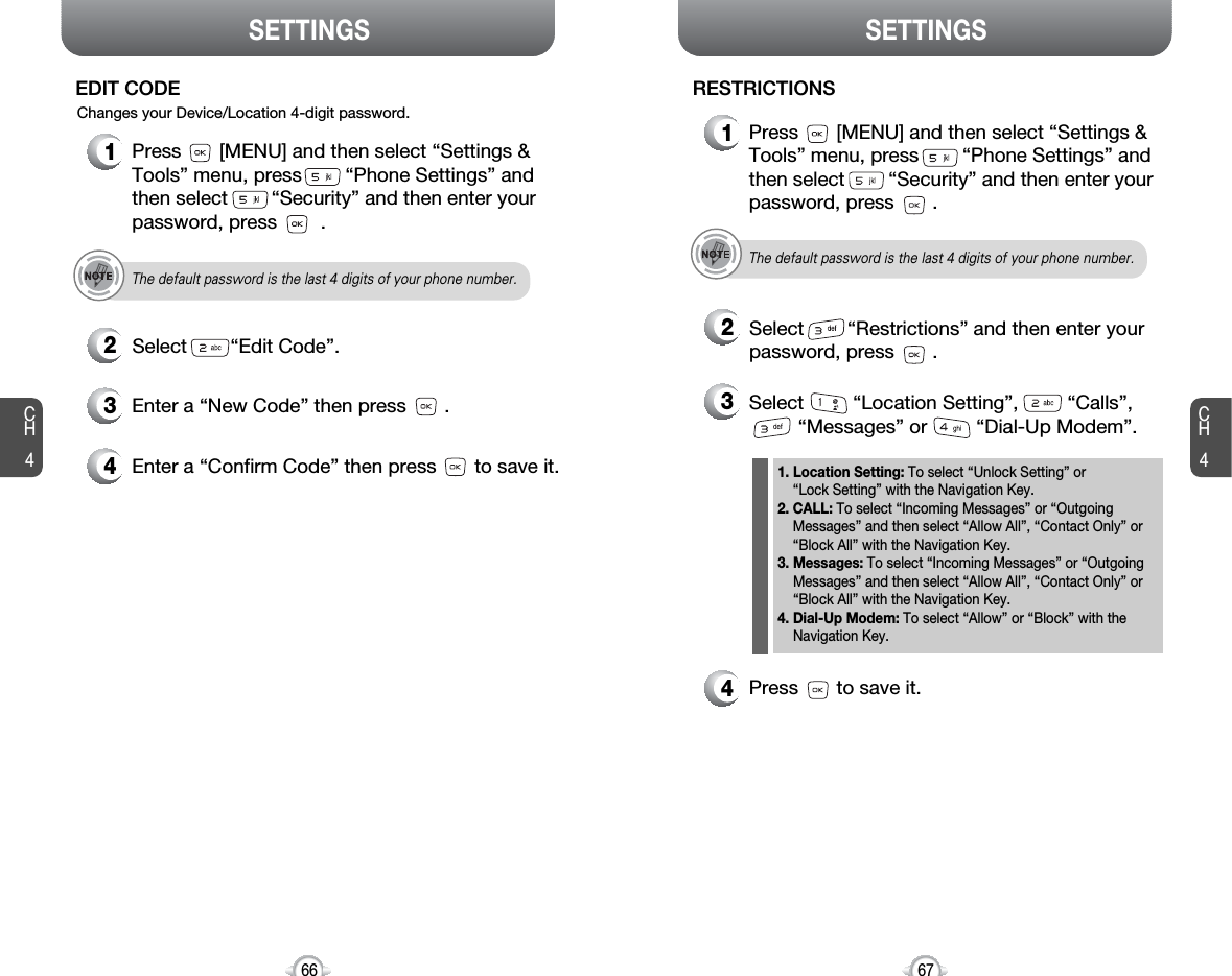 SETTINGS SETTINGSCH467CH4664Press       to save it.3Enter a “New Code” then press       . 4Enter a “Confirm Code” then press       to save it. 1Press       [MENU] and then select “Settings &amp;Tools” menu, press        “Phone Settings” andthen select        “Security” and then enter yourpassword, press        .2Select        “Edit Code”.EDIT CODEThe default password is the last 4 digits of your phone number.Changes your Device/Location 4-digit password.1Press       [MENU] and then select “Settings &amp;Tools” menu, press        “Phone Settings” andthen select        “Security” and then enter yourpassword, press       .2Select        “Restrictions” and then enter yourpassword, press       .RESTRICTIONSThe default password is the last 4 digits of your phone number.3Select         “Location Setting”,         “Calls”,“Messages” or         “Dial-Up Modem”.1. Location Setting: To select “Unlock Setting” or “Lock Setting” with the Navigation Key. 2. CALL: To select “Incoming Messages” or “Outgoing Messages” and then select “Allow All”, “Contact Only” or“Block All” with the Navigation Key.3. Messages: To select “Incoming Messages” or “Outgoing Messages” and then select “Allow All”, “Contact Only” or“Block All” with the Navigation Key.4. Dial-Up Modem: To select “Allow” or “Block” with the Navigation Key.