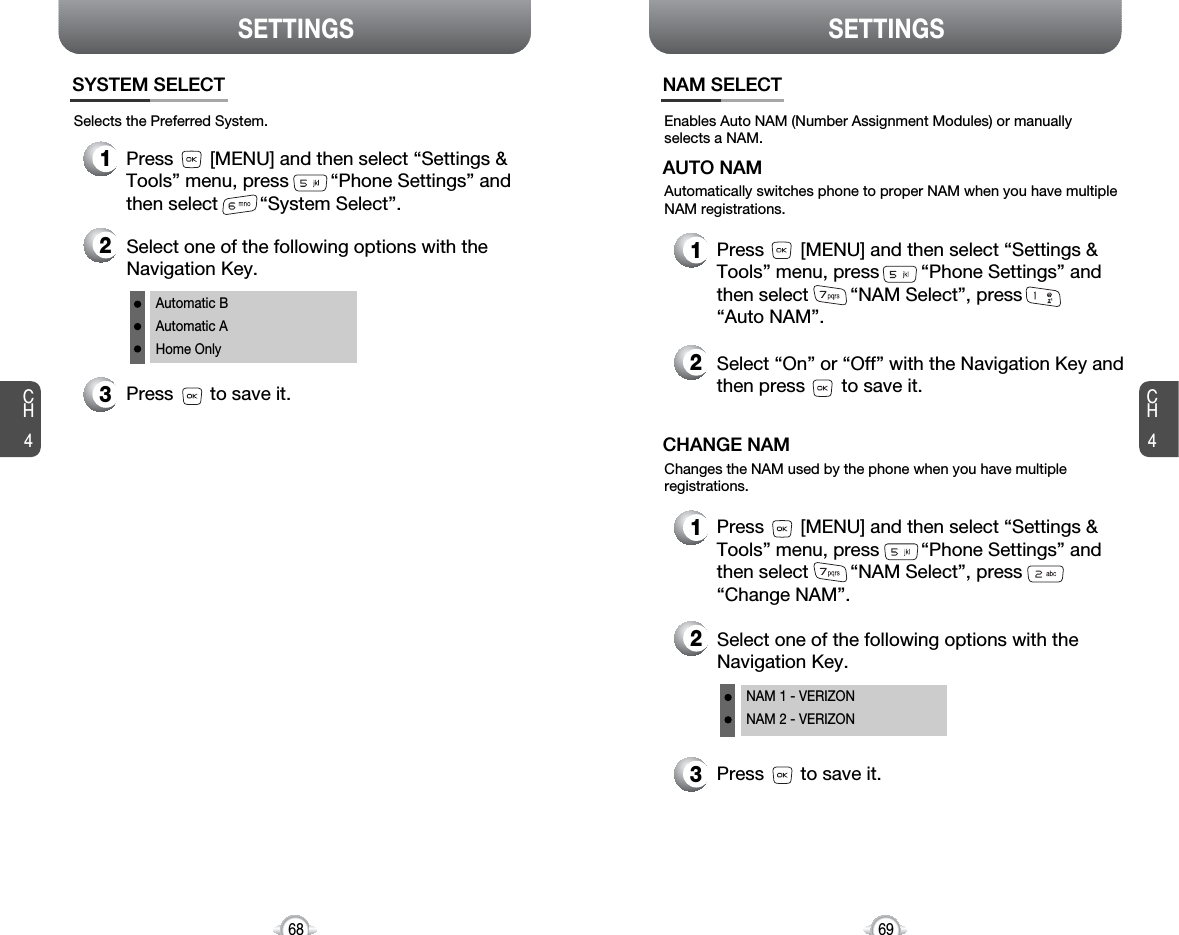 SETTINGS SETTINGSCH469CH468Enables Auto NAM (Number Assignment Modules) or manuallyselects a NAM.NAM SELECT1Press       [MENU] and then select “Settings &amp;Tools” menu, press        “Phone Settings” andthen select        “NAM Select”, press“Auto NAM”.3Press       to save it.2Select one of the following options with theNavigation Key.NAM 1 - VERIZONNAM 2 - VERIZONAutomatically switches phone to proper NAM when you have multipleNAM registrations.AUTO NAM2Select “On” or “Off” with the Navigation Key andthen press       to save it.1Press       [MENU] and then select “Settings &amp;Tools” menu, press        “Phone Settings” andthen select        “NAM Select”, press“Change NAM”.Changes the NAM used by the phone when you have multipleregistrations.CHANGE NAMSelects the Preferred System.SYSTEM SELECT1Press       [MENU] and then select “Settings &amp;Tools” menu, press        “Phone Settings” andthen select        “System Select”.3Press       to save it.2Select one of the following options with theNavigation Key.Automatic BAutomatic AHome Only