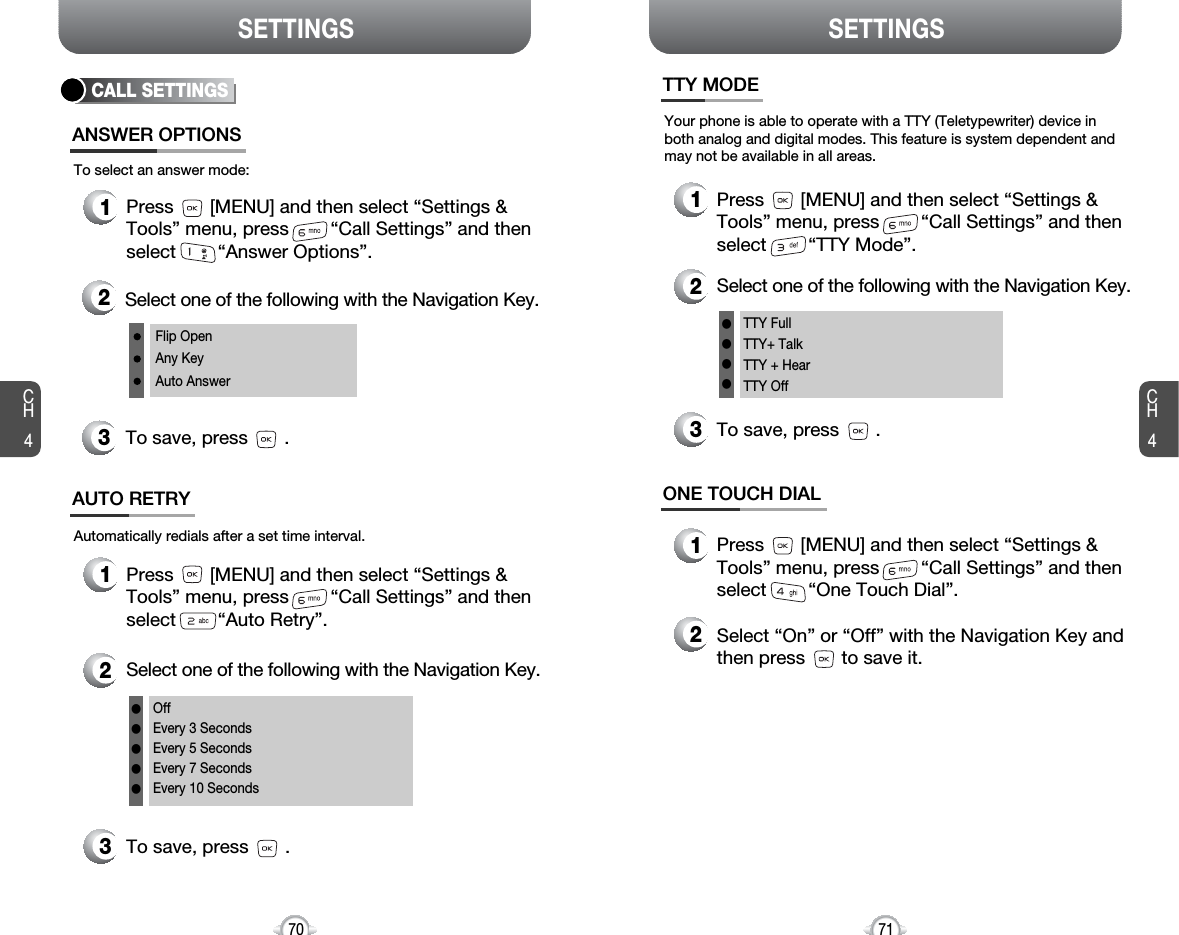 SETTINGS SETTINGSCH471CH4701Press       [MENU] and then select “Settings &amp;Tools” menu, press        “Call Settings” and thenselect        “TTY Mode”.Your phone is able to operate with a TTY (Teletypewriter) device inboth analog and digital modes. This feature is system dependent andmay not be available in all areas.3To save, press       .TTY MODE2Select one of the following with the Navigation Key.TTY FullTTY+ TalkTTY + HearTTY Offllll1Press       [MENU] and then select “Settings &amp;Tools” menu, press        “Call Settings” and thenselect        “One Touch Dial”.ONE TOUCH DIAL2Select “On” or “Off” with the Navigation Key andthen press       to save it.OffEvery 3 SecondsEvery 5 SecondsEvery 7 SecondsEvery 10 SecondslllllCALL SETTINGSANSWER OPTIONS1Press       [MENU] and then select “Settings &amp;Tools” menu, press        “Call Settings” and thenselect        “Answer Options”.2Select one of the following with the Navigation Key.3To save, press       .To select an answer mode:Flip OpenAny KeyAuto Answer1Press       [MENU] and then select “Settings &amp;Tools” menu, press        “Call Settings” and thenselect        “Auto Retry”.Automatically redials after a set time interval.2Select one of the following with the Navigation Key.3To save, press       .AUTO RETRY