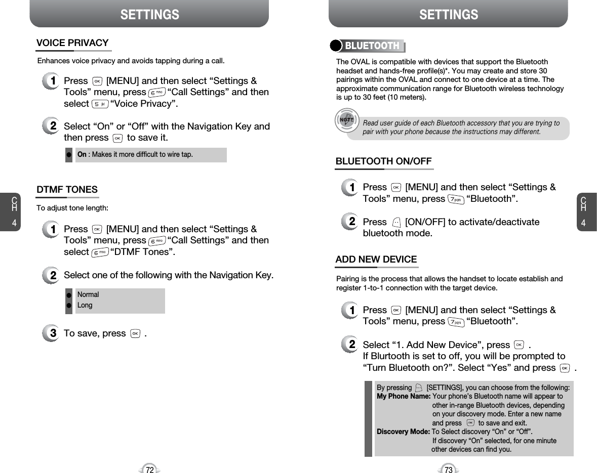 CH473SETTINGSCH472SETTINGSThe OVAL is compatible with devices that support the Bluetoothheadset and hands-free profile(s)*. You may create and store 30pairings within the OVAL and connect to one device at a time. Theapproximate communication range for Bluetooth wireless technologyis up to 30 feet (10 meters).Pairing is the process that allows the handset to locate establish andregister 1-to-1 connection with the target device.BLUETOOTHBLUETOOTH ON/OFF1Press       [MENU] and then select “Settings &amp;Tools” menu, press        “Bluetooth”.2Press       [ON/OFF] to activate/deactivatebluetooth mode.ADD NEW DEVICE1Press       [MENU] and then select “Settings &amp;Tools” menu, press        “Bluetooth”.2Select “1. Add New Device”, press       .If Blurtooth is set to off, you will be prompted to“Turn Bluetooth on?”. Select “Yes” and press       .By pressing        [SETTINGS], you can choose from the following:My Phone Name: Your phone’s Bluetooth name will appear toother in-range Bluetooth devices, depending on your discovery mode. Enter a new name and press         to save and exit.Discovery Mode: To Select discovery “On” or “Off”. If discovery “On” selected, for one minute other devices can find you.Read user guide of each Bluetooth accessory that you are trying topair with your phone because the instructions may different.Enhances voice privacy and avoids tapping during a call.On : Makes it more difficult to wire tap.l1Press       [MENU] and then select “Settings &amp;Tools” menu, press        “Call Settings” and thenselect        “Voice Privacy”.VOICE PRIVACY2Select “On” or “Off” with the Navigation Key andthen press       to save it.1Press       [MENU] and then select “Settings &amp;Tools” menu, press        “Call Settings” and thenselect        “DTMF Tones”.3To save, press       .DTMF TONES2Select one of the following with the Navigation Key.NormalLongllTo adjust tone length: