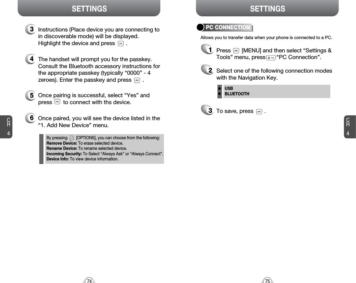 CH475SETTINGSCH474SETTINGS5Once pairing is successful, select “Yes” andpress       to connect with ths device.6Once paired, you will see the device listed in the“1. Add New Device” menu.3Instructions (Place device you are connecting toin discoverable mode) will be displayed.Highlight the device and press       .4The handset will prompt you for the passkey.Consult the Bluetooth accessory instructions forthe appropriate passkey (typically “0000” - 4zeroes). Enter the passkey and press       .By pressing        [OPTIONS], you can choose from the following:Remove Device: To erase selected device.Rename Device: To rename selected device.Incoming Security: To Select “Always Ask” or “Always Connect”.Device Info: To view device information.Press       [MENU] and then select “Settings &amp;Tools” menu, press       “PC Connection”.Allows you to transfer data when your phone is connected to a PC.To save, press       .Select one of the following connection modeswith the Navigation Key.USBBLUETOOTHllPC CONNECTION123