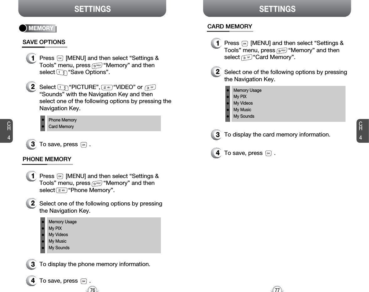 CH477SETTINGSCH476SETTINGSMEMORYSAVE OPTIONS1Press       [MENU] and then select “Settings &amp;Tools” menu, press        “Memory” and thenselect        “Save Options”.2Select        “PICTURE”,        “VIDEO” or“Sounds” with the Navigation Key and then select one of the following options by pressing theNavigation Key.Phone MemoryCard Memory3To save, press       .PHONE MEMORY1Press       [MENU] and then select “Settings &amp;Tools” menu, press        “Memory” and thenselect        “Phone Memory”.2Select one of the following options by pressingthe Navigation Key.Memory UsageMy PIXMy VideosMy MusicMy Sounds3To display the phone memory information.4To save, press       .CARD MEMORY1Press       [MENU] and then select “Settings &amp;Tools” menu, press        “Memory” and thenselect        “Card Memory”.2Select one of the following options by pressingthe Navigation Key.Memory UsageMy PIXMy VideosMy MusicMy Sounds3To display the card memory information.4To save, press       .