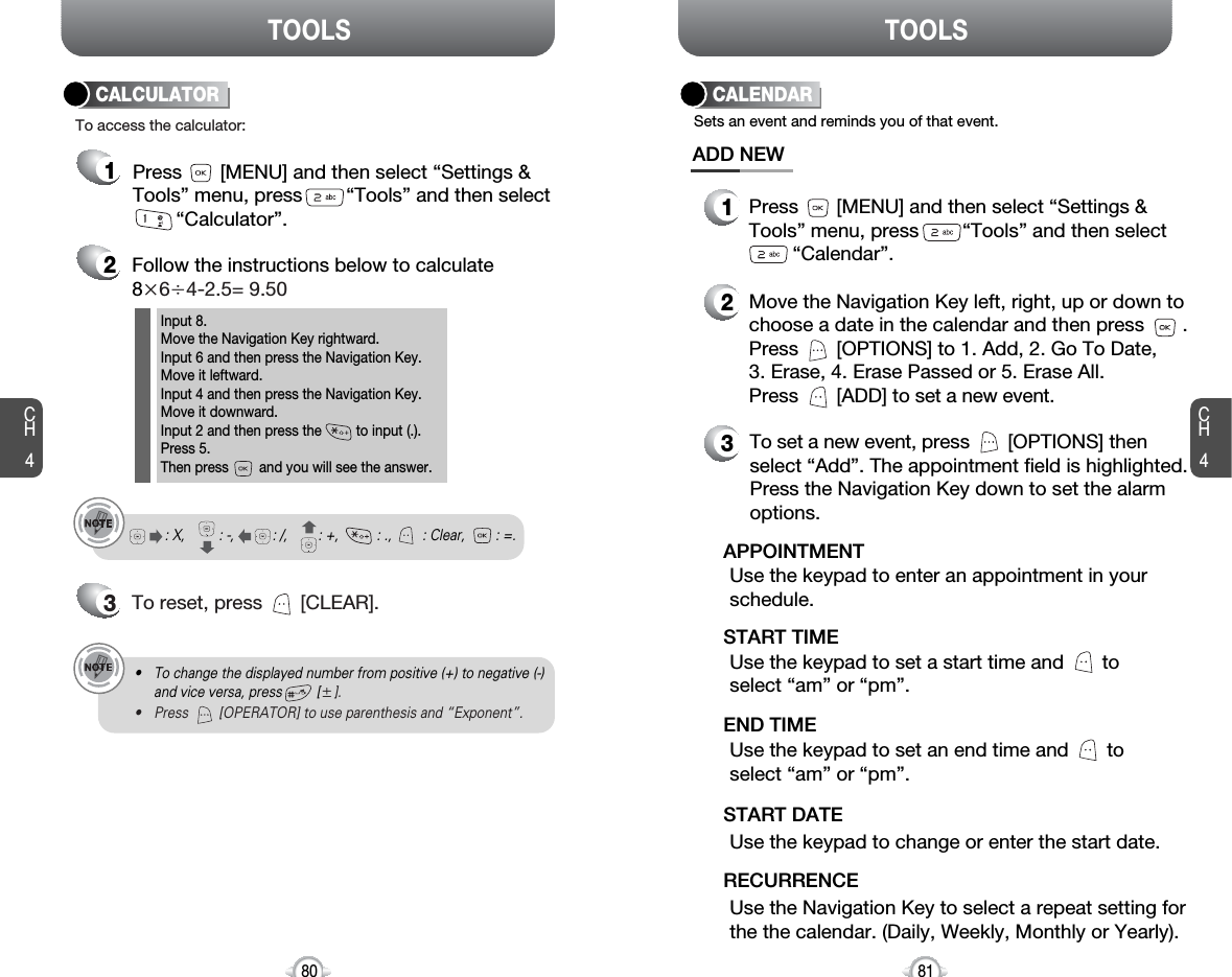 TOOLS TOOLSCH481CH4802Follow the instructions below to calculate8҂6쐦4-2.5= 9.503To reset, press       [CLEAR].To access the calculator:CALCULATORInput 8.Move the Navigation Key rightward.Input 6 and then press the Navigation Key.Move it leftward.Input 4 and then press the Navigation Key.Move it downward.Input 2 and then press the         to input (.). Press 5.Then press        and you will see the answer.: X,         : -,          : /,        : +,          : .,        : Clear,        : =.1Press       [MENU] and then select “Settings &amp;Tools” menu, press        “Tools” and then select“Calculator”.• To change the displayed number from positive (+) to negative (-)and vice versa, press         [Ⳳ].• Press        [OPERATOR] to use parenthesis and “Exponent”.CALENDARADD NEWSets an event and reminds you of that event.23Move the Navigation Key left, right, up or down tochoose a date in the calendar and then press       .Press       [OPTIONS] to 1. Add, 2. Go To Date, 3. Erase, 4. Erase Passed or 5. Erase All.Press       [ADD] to set a new event.Use the keypad to set a start time and       toselect “am” or “pm”.START TIMEUse the keypad to enter an appointment in yourschedule.APPOINTMENTUse the keypad to change or enter the start date.START DATEUse the Navigation Key to select a repeat setting forthe the calendar. (Daily, Weekly, Monthly or Yearly).RECURRENCETo set a new event, press       [OPTIONS] thenselect “Add”. The appointment field is highlighted.Press the Navigation Key down to set the alarmoptions.Use the keypad to set an end time and       toselect “am” or “pm”.END TIME1Press       [MENU] and then select “Settings &amp;Tools” menu, press        “Tools” and then select“Calendar”.