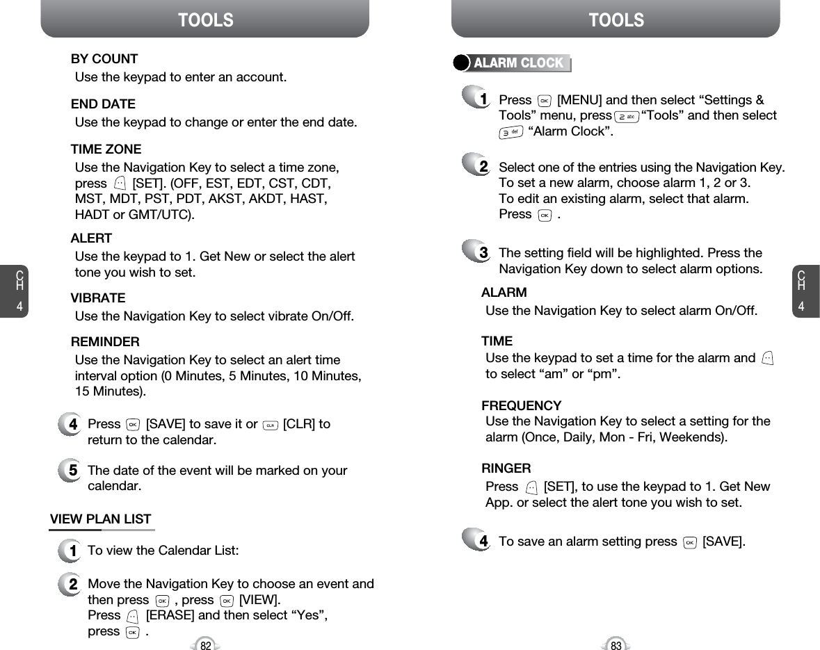 CH483TOOLSCH482TOOLSUse the keypad to change or enter the end date.END DATEUse the Navigation Key to select a time zone,press       [SET]. (OFF, EST, EDT, CST, CDT,MST, MDT, PST, PDT, AKST, AKDT, HAST,HADT or GMT/UTC).TIME ZONEUse the Navigation Key to select vibrate On/Off.VIBRATE4Press       [SAVE] to save it or       [CLR] toreturn to the calendar.5The date of the event will be marked on yourcalendar.1To view the Calendar List:VIEW PLAN LIST2Move the Navigation Key to choose an event andthen press       , press       [VIEW].Press       [ERASE] and then select “Yes”, press       .Use the keypad to enter an account.BY COUNTUse the keypad to 1. Get New or select the alerttone you wish to set.ALERTUse the Navigation Key to select an alert timeinterval option (0 Minutes, 5 Minutes, 10 Minutes, 15 Minutes).REMINDERALARM CLOCKSelect one of the entries using the Navigation Key.To set a new alarm, choose alarm 1, 2 or 3.To edit an existing alarm, select that alarm. Press       .21The setting field will be highlighted. Press theNavigation Key down to select alarm options.3Use the Navigation Key to select a setting for thealarm (Once, Daily, Mon - Fri, Weekends).FREQUENCYPress       [MENU] and then select “Settings &amp;Tools” menu, press        “Tools” and then select“Alarm Clock”.Use the Navigation Key to select alarm On/Off.ALARMUse the keypad to set a time for the alarm andto select “am” or “pm”.TIMEPress       [SET], to use the keypad to 1. Get NewApp. or select the alert tone you wish to set.RINGERTo save an alarm setting press       [SAVE].4