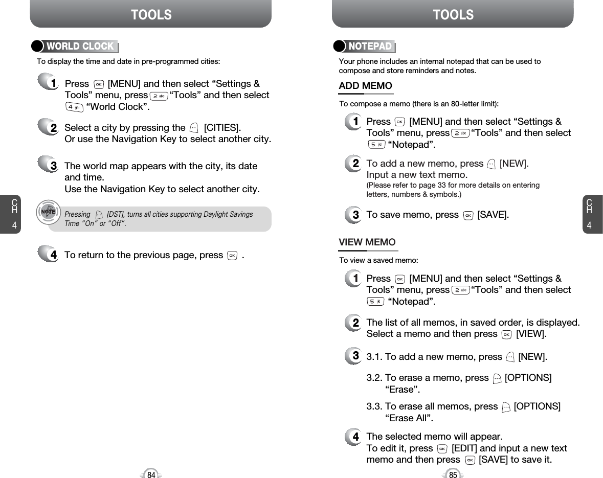 CH485TOOLSCH484TOOLSTo display the time and date in pre-programmed cities:WORLD CLOCK24Select a city by pressing the       [CITIES].Or use the Navigation Key to select another city.3The world map appears with the city, its dateand time.Use the Navigation Key to select another city.Pressing         [DST], turns all cities supporting Daylight SavingsTime “On” or “Off”.To return to the previous page, press       .1Press       [MENU] and then select “Settings &amp;Tools” menu, press        “Tools” and then select“World Clock”.Your phone includes an internal notepad that can be used tocompose and store reminders and notes.NOTEPAD1Press       [MENU] and then select “Settings &amp;Tools” menu, press        “Tools” and then select“Notepad”.ADD MEMO2To add a new memo, press      [NEW].Input a new text memo.(Please refer to page 33 for more details on enteringletters, numbers &amp; symbols.)1VIEW MEMO2The list of all memos, in saved order, is displayed.Select a memo and then press [VIEW].43The selected memo will appear.To edit it, press [EDIT] and input a new text memo and then press [SAVE] to save it.To compose a memo (there is an 80-letter limit):To view a saved memo:Press       [MENU] and then select “Settings &amp;Tools” menu, press        “Tools” and then select“Notepad”.3.2. To erase a memo, press      [OPTIONS]“Erase”.3.1. To add a new memo, press      [NEW].3.3. To erase all memos, press      [OPTIONS]“Erase All”.3To save memo, press       [SAVE].