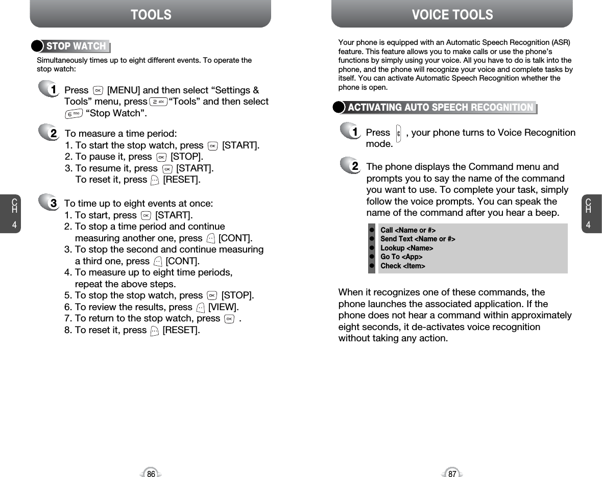 CH487VOICE TOOLSCH486TOOLS213Simultaneously times up to eight different events. To operate thestop watch:STOP WATCHTo measure a time period:1. To start the stop watch, press       [START].2. To pause it, press       [STOP].3. To resume it, press       [START].To reset it, press      [RESET]. To time up to eight events at once:1. To start, press       [START].2. To stop a time period and continuemeasuring another one, press      [CONT].3. To stop the second and continue measuring a third one, press      [CONT].4. To measure up to eight time periods, repeat the above steps.5. To stop the stop watch, press       [STOP].6. To review the results, press      [VIEW].7. To return to the stop watch, press       .8. To reset it, press      [RESET].Press       [MENU] and then select “Settings &amp;Tools” menu, press        “Tools” and then select“Stop Watch”.21ACTIVATING AUTO SPEECH RECOGNITIONThe phone displays the Command menu andprompts you to say the name of the commandyou want to use. To complete your task, simplyfollow the voice prompts. You can speak thename of the command after you hear a beep.When it recognizes one of these commands, thephone launches the associated application. If thephone does not hear a command within approximatelyeight seconds, it de-activates voice recognitionwithout taking any action.Your phone is equipped with an Automatic Speech Recognition (ASR)feature. This feature allows you to make calls or use the phone’sfunctions by simply using your voice. All you have to do is talk into thephone, and the phone will recognize your voice and complete tasks byitself. You can activate Automatic Speech Recognition whether thephone is open.Press      , your phone turns to Voice Recognitionmode.Call &lt;Name or #&gt;Send Text &lt;Name or #&gt;Lookup &lt;Name&gt;Go To &lt;App&gt;Check &lt;Item&gt;lllll