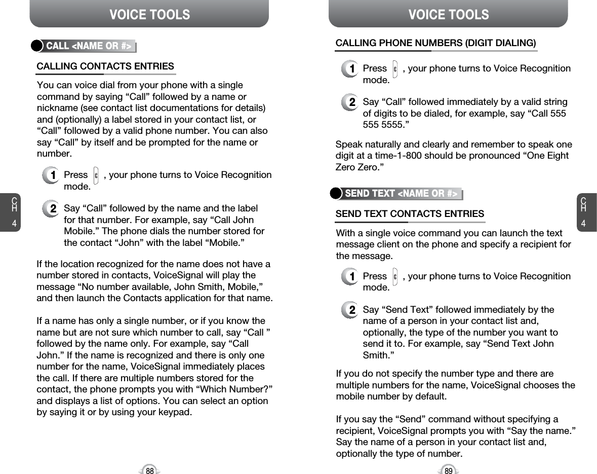 CH489VOICE TOOLSCH488VOICE TOOLSIf the location recognized for the name does not have anumber stored in contacts, VoiceSignal will play themessage “No number available, John Smith, Mobile,”and then launch the Contacts application for that name.If a name has only a single number, or if you know thename but are not sure which number to call, say “Call ”followed by the name only. For example, say “CallJohn.” If the name is recognized and there is only onenumber for the name, VoiceSignal immediately placesthe call. If there are multiple numbers stored for thecontact, the phone prompts you with “Which Number?”and displays a list of options. You can select an optionby saying it or by using your keypad.CALL &lt;NAME OR #&gt;1Press      , your phone turns to Voice Recognitionmode.CALLING CONTACTS ENTRIES2Say “Call” followed by the name and the label for that number. For example, say “Call JohnMobile.” The phone dials the number stored forthe contact “John” with the label “Mobile.”You can voice dial from your phone with a single command by saying “Call” followed by a name ornickname (see contact list documentations for details)and (optionally) a label stored in your contact list, or“Call” followed by a valid phone number. You can alsosay “Call” by itself and be prompted for the name ornumber.SEND TEXT &lt;NAME OR #&gt;SEND TEXT CONTACTS ENTRIESWith a single voice command you can launch the textmessage client on the phone and specify a recipient forthe message.If you do not specify the number type and there aremultiple numbers for the name, VoiceSignal chooses themobile number by default.If you say the “Send” command without specifying arecipient, VoiceSignal prompts you with “Say the name.”Say the name of a person in your contact list and,optionally the type of number.Speak naturally and clearly and remember to speak onedigit at a time-1-800 should be pronounced “One EightZero Zero.”1Press      , your phone turns to Voice Recognitionmode.CALLING PHONE NUMBERS (DIGIT DIALING)2Say “Call” followed immediately by a valid stringof digits to be dialed, for example, say “Call 555555 5555.”1Press      , your phone turns to Voice Recognitionmode.2Say “Send Text” followed immediately by thename of a person in your contact list and,optionally, the type of the number you want tosend it to. For example, say “Send Text JohnSmith.”