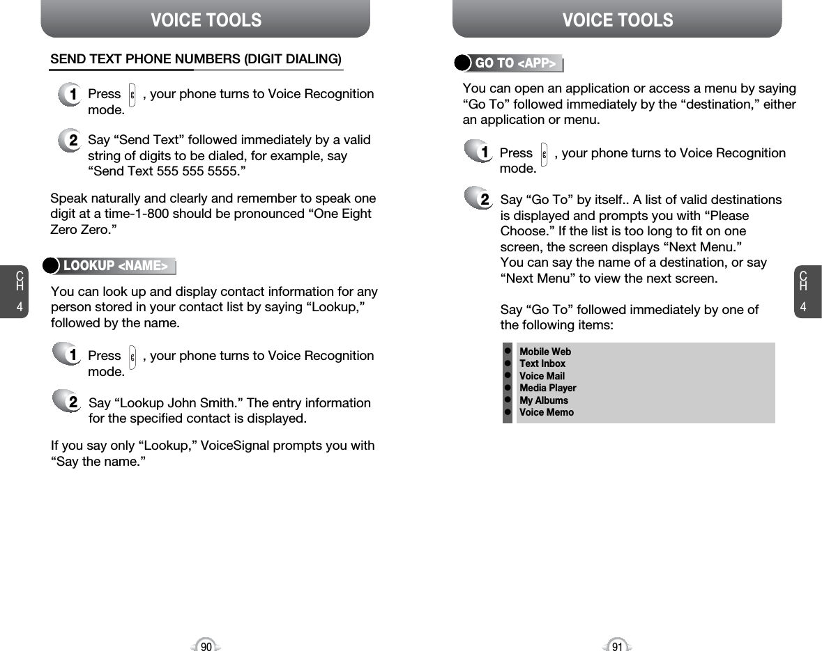 CH491VOICE TOOLSCH490VOICE TOOLSLOOKUP &lt;NAME&gt;You can look up and display contact information for anyperson stored in your contact list by saying “Lookup,”followed by the name.If you say only “Lookup,” VoiceSignal prompts you with“Say the name.”Speak naturally and clearly and remember to speak onedigit at a time-1-800 should be pronounced “One EightZero Zero.”1Press      , your phone turns to Voice Recognitionmode.SEND TEXT PHONE NUMBERS (DIGIT DIALING)2Say “Send Text” followed immediately by a validstring of digits to be dialed, for example, say“Send Text 555 555 5555.”21Say “Lookup John Smith.” The entry informationfor the specified contact is displayed.Press      , your phone turns to Voice Recognitionmode.GO TO &lt;APP&gt;You can open an application or access a menu by saying“Go To” followed immediately by the “destination,” eitheran application or menu.21Say “Go To” by itself.. A list of valid destinationsis displayed and prompts you with “PleaseChoose.” If the list is too long to fit on onescreen, the screen displays “Next Menu.” You can say the name of a destination, or say“Next Menu” to view the next screen.Say “Go To” followed immediately by one of the following items:Press      , your phone turns to Voice Recognitionmode.Mobile WebText InboxVoice MailMedia PlayerMy AlbumsVoice Memollllll