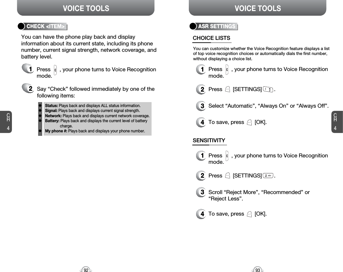 CH493VOICE TOOLSCH492VOICE TOOLSCHECK &lt;ITEM&gt;You can have the phone play back and displayinformation about its current state, including its phonenumber, current signal strength, network coverage, andbattery level.21Say “Check” followed immediately by one of thefollowing items:Press      , your phone turns to Voice Recognitionmode.Status: Plays back and displays ALL status information.Signal: Plays back and displays current signal strength.Network: Plays back and displays current network coverage.Battery: Plays back and displays the current level of batterycharge.My phone #: Plays back and displays your phone number.lllllASR SETTINGSCHOICE LISTSYou can customize whether the Voice Recognition feature displays a listof top voice recognition choices or automatically dials the first number,without displaying a choice list.1Press      , your phone turns to Voice Recognitionmode.2Press       [SETTINGS]        .3Select “Automatic”, “Always On” or “Always Off”.4To save, press       [OK].SENSITIVITY1Press      , your phone turns to Voice Recognitionmode.2Press       [SETTINGS]        .3Scroll “Reject More”, “Recommended” or“Reject Less”.4To save, press       [OK].