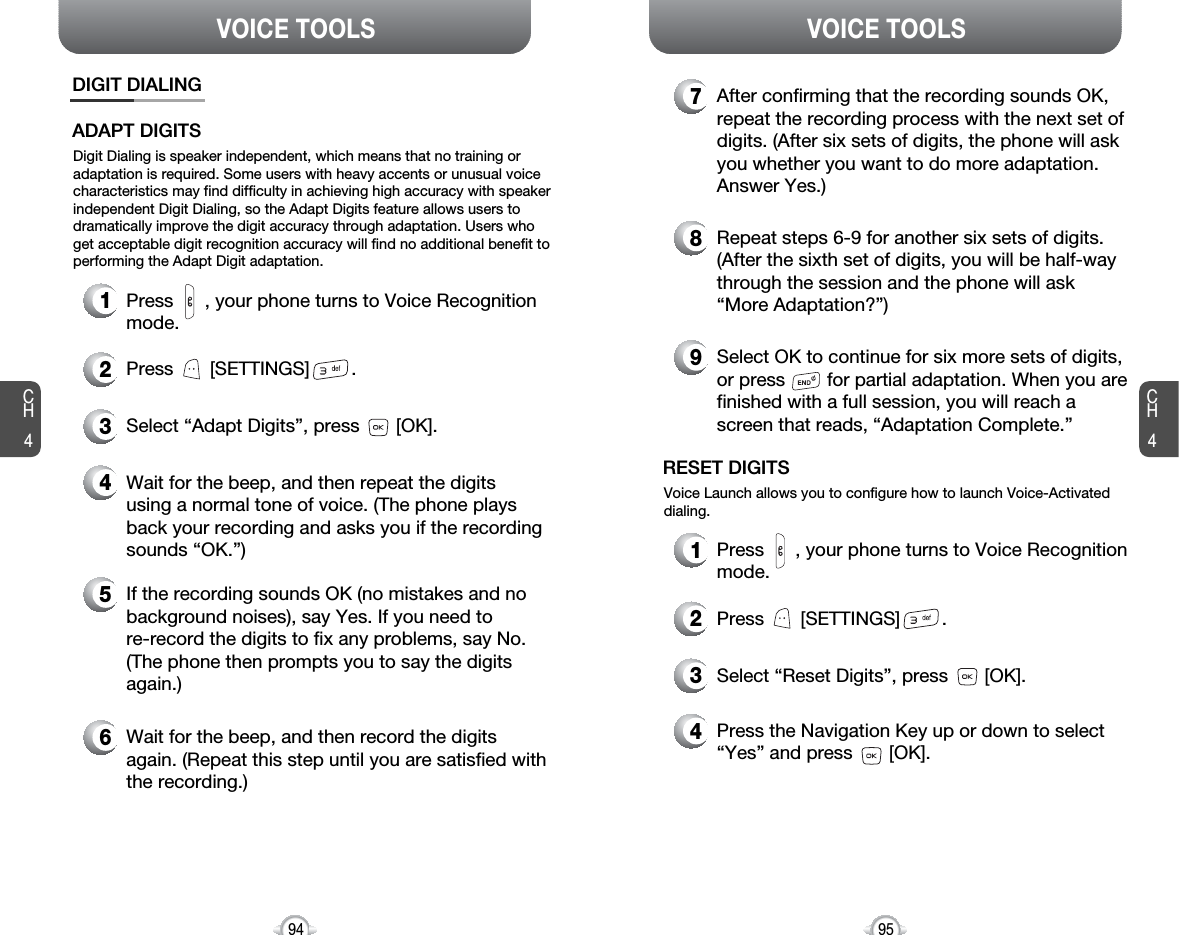 CH495VOICE TOOLSCH494VOICE TOOLSDIGIT DIALINGADAPT DIGITSDigit Dialing is speaker independent, which means that no training oradaptation is required. Some users with heavy accents or unusual voicecharacteristics may find difficulty in achieving high accuracy with speakerindependent Digit Dialing, so the Adapt Digits feature allows users todramatically improve the digit accuracy through adaptation. Users whoget acceptable digit recognition accuracy will find no additional benefit toperforming the Adapt Digit adaptation.1Press      , your phone turns to Voice Recognitionmode.2Press       [SETTINGS]        .3Select “Adapt Digits”, press       [OK].4Wait for the beep, and then repeat the digitsusing a normal tone of voice. (The phone playsback your recording and asks you if the recordingsounds “OK.”)5If the recording sounds OK (no mistakes and nobackground noises), say Yes. If you need to re-record the digits to fix any problems, say No.(The phone then prompts you to say the digitsagain.)6Wait for the beep, and then record the digitsagain. (Repeat this step until you are satisfied withthe recording.)7After confirming that the recording sounds OK,repeat the recording process with the next set ofdigits. (After six sets of digits, the phone will askyou whether you want to do more adaptation.Answer Yes.)8Repeat steps 6-9 for another six sets of digits.(After the sixth set of digits, you will be half-waythrough the session and the phone will ask “More Adaptation?”)9Select OK to continue for six more sets of digits,or press        for partial adaptation. When you arefinished with a full session, you will reach ascreen that reads, “Adaptation Complete.”RESET DIGITSVoice Launch allows you to configure how to launch Voice-Activateddialing.1Press      , your phone turns to Voice Recognitionmode.2Press       [SETTINGS]        .3Select “Reset Digits”, press       [OK].4Press the Navigation Key up or down to select“Yes” and press       [OK].