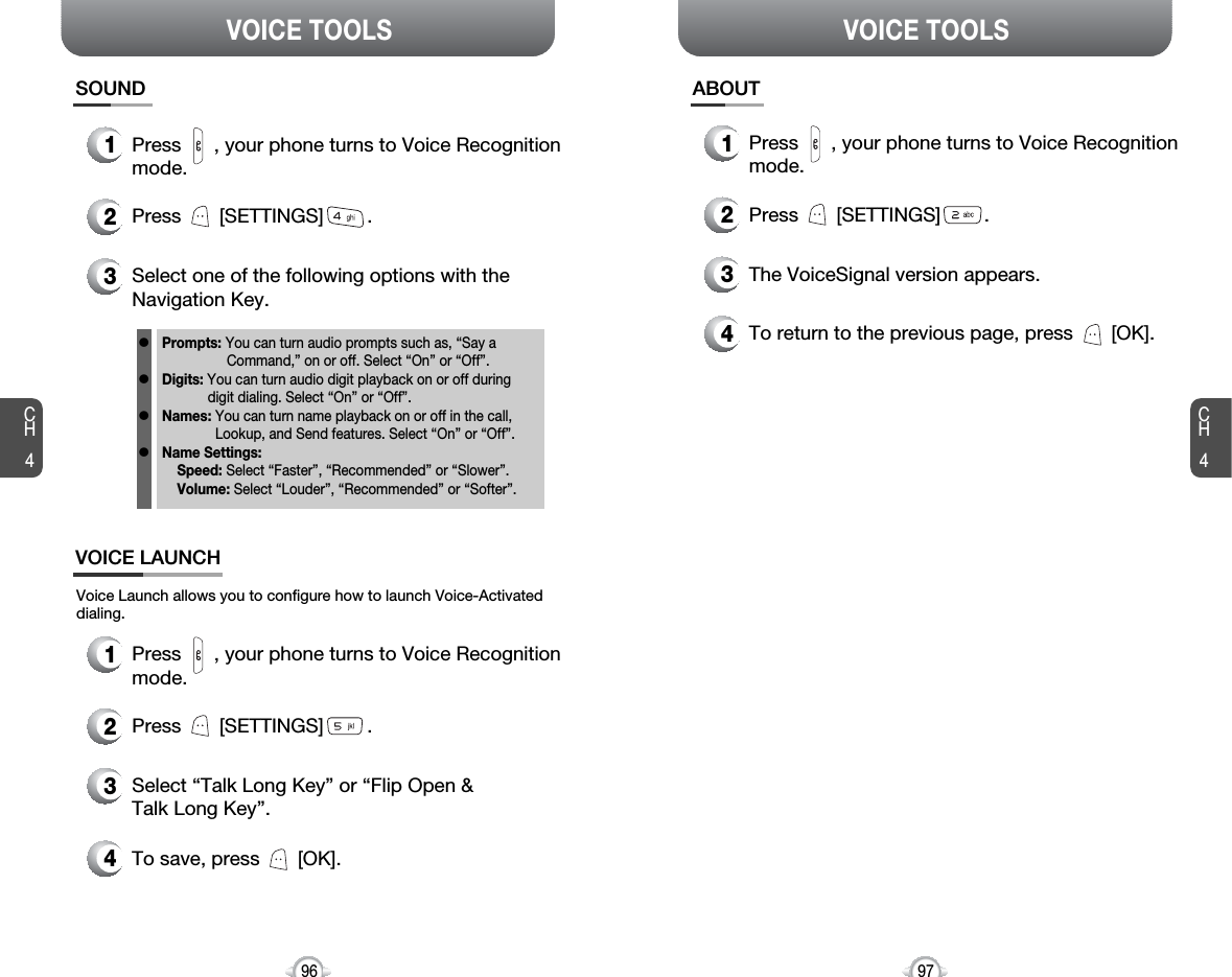 CH497VOICE TOOLSCH496VOICE TOOLSSOUND1Press      , your phone turns to Voice Recognitionmode.2Press       [SETTINGS]        .3Select one of the following options with theNavigation Key.ABOUT1Press      , your phone turns to Voice Recognitionmode.2Press       [SETTINGS]        .3The VoiceSignal version appears.4To return to the previous page, press       [OK].Prompts: You can turn audio prompts such as, “Say a Command,” on or off. Select “On” or “Off”.Digits: You can turn audio digit playback on or off during digit dialing. Select “On” or “Off”.Names: You can turn name playback on or off in the call,Lookup, and Send features. Select “On” or “Off”.Name Settings: Speed: Select “Faster”, “Recommended” or “Slower”.Volume: Select “Louder”, “Recommended” or “Softer”.llllVOICE LAUNCHVoice Launch allows you to configure how to launch Voice-Activateddialing.1Press      , your phone turns to Voice Recognitionmode.2Press       [SETTINGS]        .3Select “Talk Long Key” or “Flip Open &amp; Talk Long Key”.4To save, press       [OK].