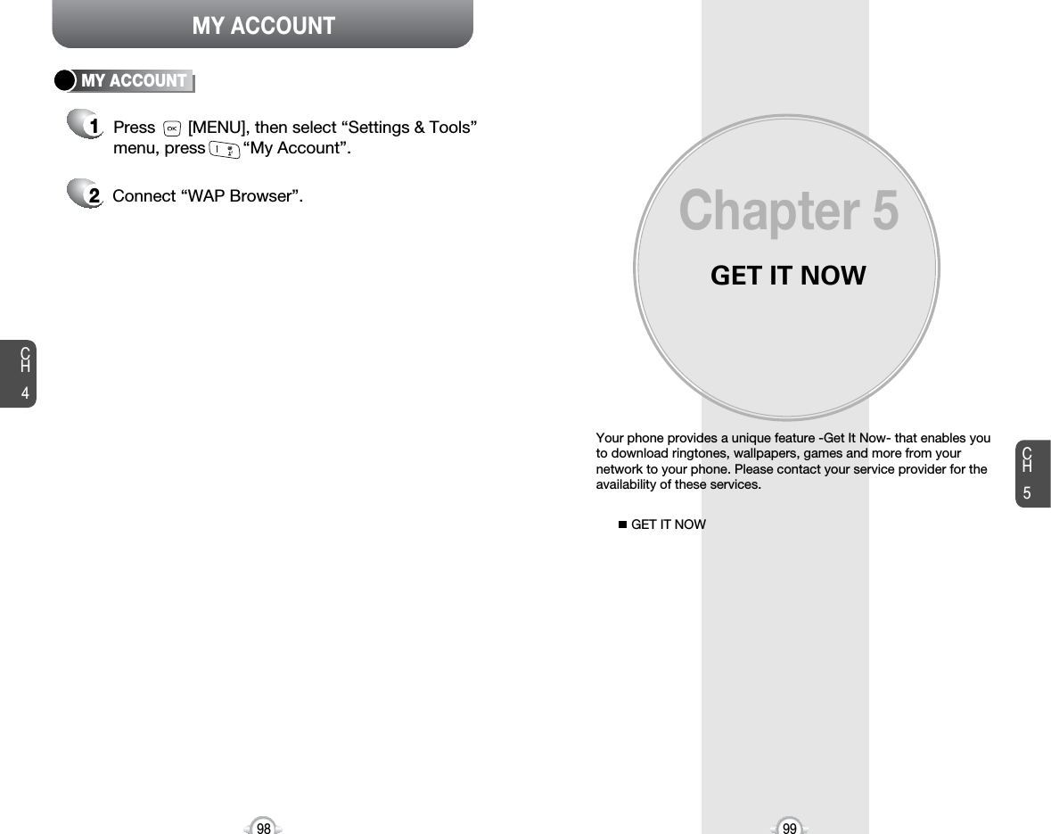 GET IT NOWYour phone provides a unique feature -Get It Now- that enables youto download ringtones, wallpapers, games and more from yournetwork to your phone. Please contact your service provider for theavailability of these services.GET IT NOWChapter 59998CH599MY ACCOUNTCH4MY ACCOUNT12Press       [MENU], then select “Settings &amp; Tools”menu, press        “My Account”.Connect “WAP Browser”.