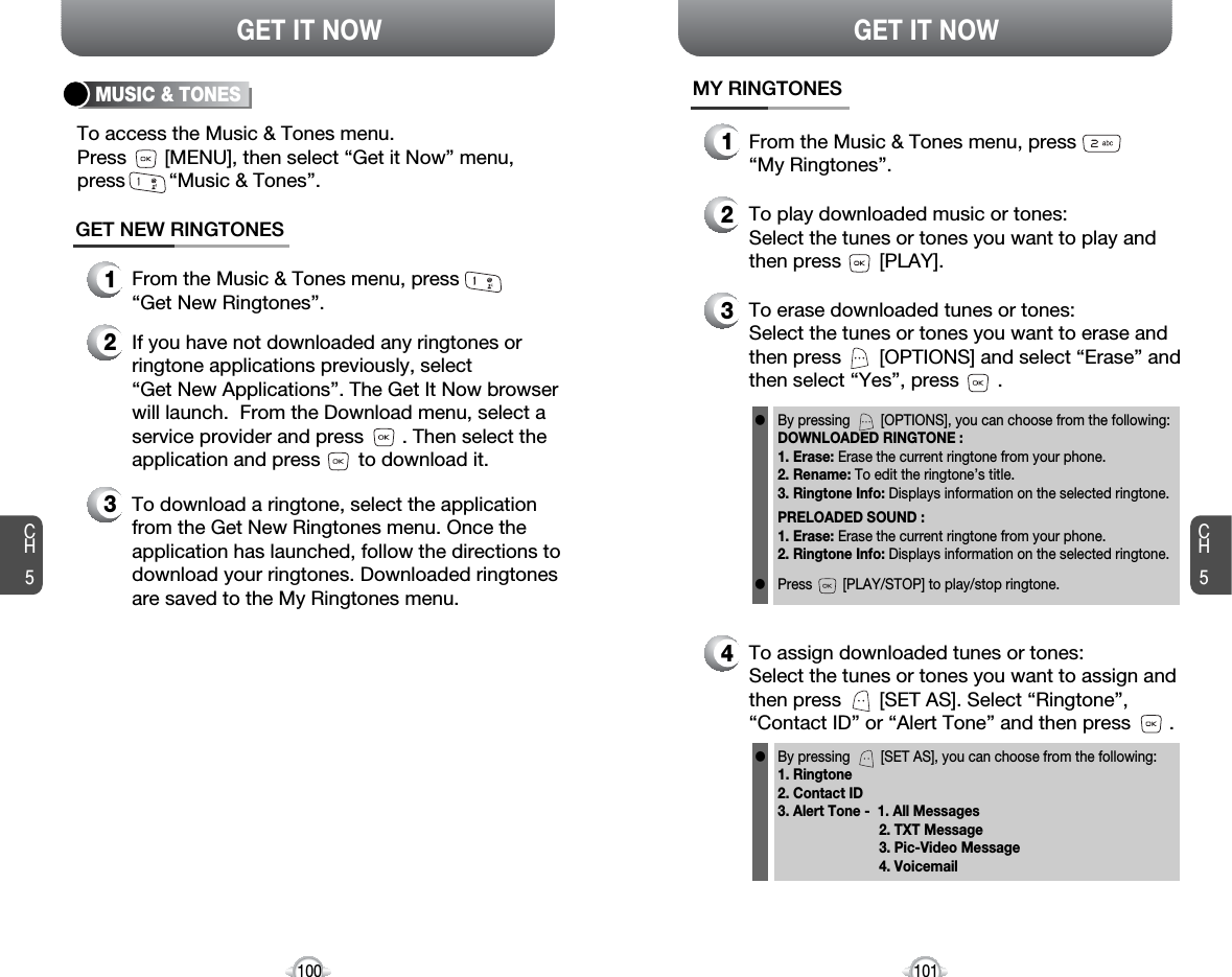 CH5101GET IT NOWCH5100GET IT NOWMUSIC &amp; TONESGET NEW RINGTONES1From the Music &amp; Tones menu, press“Get New Ringtones”.3To download a ringtone, select the applicationfrom the Get New Ringtones menu. Once theapplication has launched, follow the directions todownload your ringtones. Downloaded ringtonesare saved to the My Ringtones menu.2If you have not downloaded any ringtones orringtone applications previously, select“Get New Applications”. The Get It Now browserwill launch.  From the Download menu, select aservice provider and press       . Then select theapplication and press       to download it.To access the Music &amp; Tones menu. Press       [MENU], then select “Get it Now” menu, press        “Music &amp; Tones”.MY RINGTONES1From the Music &amp; Tones menu, press “My Ringtones”.4To assign downloaded tunes or tones:Select the tunes or tones you want to assign andthen press       [SET AS]. Select “Ringtone”,“Contact ID” or “Alert Tone” and then press       .By pressing        [SET AS], you can choose from the following:1. Ringtone2. Contact ID3. Alert Tone -  1. All Messages2. TXT Message3. Pic-Video Message4. Voicemaill2To play downloaded music or tones:Select the tunes or tones you want to play andthen press       [PLAY].3To erase downloaded tunes or tones:Select the tunes or tones you want to erase andthen press       [OPTIONS] and select “Erase” andthen select “Yes”, press       .By pressing        [OPTIONS], you can choose from the following:DOWNLOADED RINGTONE :1. Erase: Erase the current ringtone from your phone.2. Rename: To edit the ringtone’s title. 3. Ringtone Info: Displays information on the selected ringtone.PRELOADED SOUND :1. Erase: Erase the current ringtone from your phone.2. Ringtone Info: Displays information on the selected ringtone.Press        [PLAY/STOP] to play/stop ringtone.ll