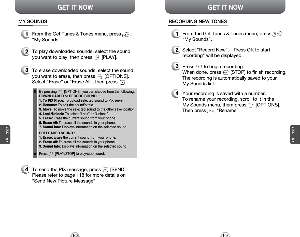 CH5103GET IT NOWCH5102GET IT NOW1From the Get Tunes &amp; Tones menu, press “My Sounds”.MY SOUNDS2To play downloaded sounds, select the soundyou want to play, then press       [PLAY].4Your recording is saved with a number.To rename your recording, scroll to it in the My Sounds menu, them press       [OPTIONS]. Then press        “Rename”.RECORDING NEW TONES1From the Get Tunes &amp; Tones menu, press “My Sounds”.3Press       to begin recording.When done, press       [STOP] to finish recording.The recording is automatically saved to your My Sounds list.2Select “Record New”.  “Press OK to startrecording” will be displayed.34To erase downloaded sounds, select the soundyou want to erase, then press       [OPTIONS].Select “Erase” or “Erase All”, then press       .To send the PIX message, press       [SEND].Please refer to page 118 for more details on“Send New Picture Message”.By pressing        [OPTIONS], you can choose from the following:DOWNLOADED or RECORD SOUND :1. To PIX Place: To upload selected sound to PIX server.2. Rename: To edit the sound’s title. 3. Move: To move the selected sound to the other save location.4. Lock/Unlock: To select “Lock” or “Unlock”. 5. Erase: Erase the current sound from your phone.6. Erase All: To erase all the sounds in your phone. 7. Sound Info: Displays information on the selected sound.PRELOADED SOUND :1. Erase: Erase the current sound from your phone.2. Erase All: To erase all the sounds in your phone. 3. Sound Info: Displays information on the selected sound.Press        [PLAY/STOP] to play/stop sound.ll