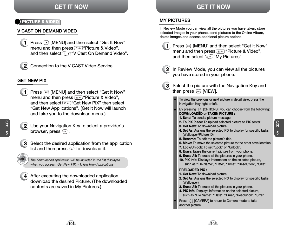 CH5105GET IT NOWCH5104GET IT NOWMY PICTURES3Select the picture with the Navigation Key andthen press       [VIEW].2In Review Mode, you can view all the picturesyou have stored in your phone.To view the previous or next picture in detail view, press theNavigation Key right or left.By pressing        [OPTIONS], you can choose from the following:DOWNLOADED or TAKEN PICTURE :1. Send: To send a picture message.2. To PIX Place: To upload selected picture to PIX server.3. Get New: To download picture.4. Set As: Assigns the selected PIX to display for specific tasks. (Wallpaper/Picture ID)5. Rename: To edit the picture’s title. 6. Move: To move the selected picture to the other save location. 7. Lock/Unlock: To set “Lock” or “Unlock”. 8. Erase: Erase the current picture from your phone.9. Erase All: To erase all the pictures in your phone. 10. PIX Info: Displays information on the selected picture, such as “File Name”, “Date”, “Time”, “Resolution”, “Size”.PRELOADED PIX :1. Get New: To download picture.2. Set As: Assigns the selected PIX to display for specific tasks. (Wallpaper)3. Erase All: To erase all the pictures in your phone. 4. PIX Info: Displays information on the selected picture, such as “File Name”, “Date”, “Time”, “Resolution”, “Size”.Press        [CAMERA] to return to Camera mode to take another picture.In Review Mode you can view all the pictures you have taken, storeselected images in your phone, send pictures to the Online Album,delete images and access additional picture options.1Press       [MENU] and then select “Get It Now”menu and then press        “Picture &amp; Video”,and then select        “My Pictures”.PICTURE &amp; VIDEOV CAST ON DEMAND VIDEO1Press       [MENU] and then select “Get It Now”menu and then press        “Picture &amp; Video”, and then select        “V Cast On Demand Video”.2Connection to the V CAST Video Service.GET NEW PIX1Press       [MENU] and then select “Get It Now”menu and then press        “Picture &amp; Video”,and then select        “Get New PIX” then select“Get New Applications”. (Get It Now will launchand take you to the download menu.)2Use your Navigation Key to select a provider’sbrowser, press       . 34Select the desired application from the applicationlist and then press       to download it. After executing the downloaded application,download the desired Picture. (The downloadedcontents are saved in My Pictures.)The downloaded application will be included in the list displayedwhen you access:  Get New PIX &gt; 1. Get New Applications