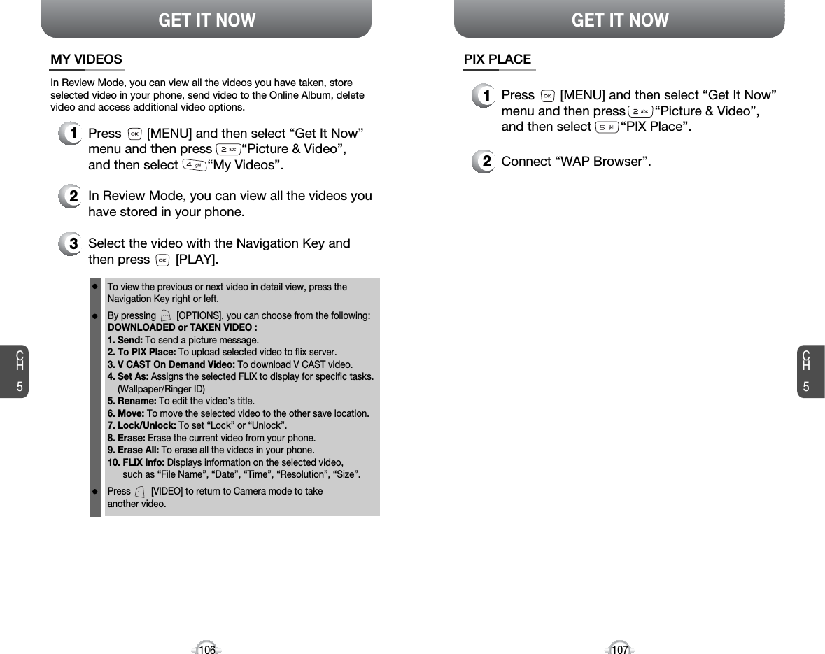 CH5107GET IT NOWCH5106GET IT NOWMY VIDEOS3Select the video with the Navigation Key andthen press       [PLAY].2In Review Mode, you can view all the videos youhave stored in your phone.To view the previous or next video in detail view, press theNavigation Key right or left.By pressing        [OPTIONS], you can choose from the following:DOWNLOADED or TAKEN VIDEO :1. Send: To send a picture message.2. To PIX Place: To upload selected video to flix server.3. V CAST On Demand Video: To download V CAST video.4. Set As: Assigns the selected FLIX to display for specific tasks. (Wallpaper/Ringer ID) 5. Rename: To edit the video’s title. 6. Move: To move the selected video to the other save location. 7. Lock/Unlock: To set “Lock” or “Unlock”. 8. Erase: Erase the current video from your phone.9. Erase All: To erase all the videos in your phone. 10. FLIX Info: Displays information on the selected video, such as “File Name”, “Date”, “Time”, “Resolution”, “Size”.Press        [VIDEO] to return to Camera mode to take another video.In Review Mode, you can view all the videos you have taken, storeselected video in your phone, send video to the Online Album, deletevideo and access additional video options.1Press       [MENU] and then select “Get It Now”menu and then press        “Picture &amp; Video”,and then select        “My Videos”.PIX PLACE2Connect “WAP Browser”.1Press       [MENU] and then select “Get It Now”menu and then press        “Picture &amp; Video”,and then select        “PIX Place”.