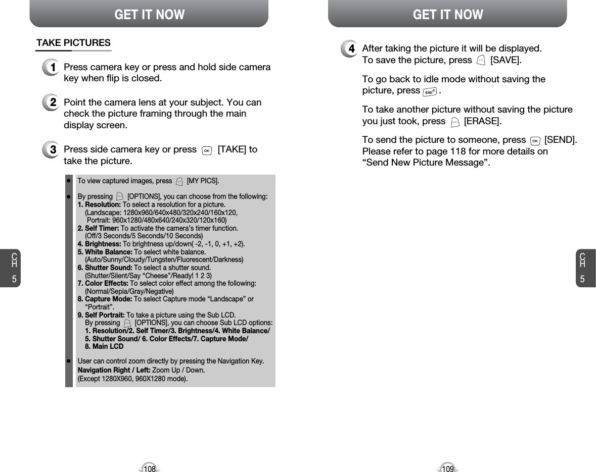 CH5109GET IT NOWCH5108GET IT NOW4After taking the picture it will be displayed.To save the picture, press       [SAVE].To go back to idle mode without saving thepicture, press       . To take another picture without saving the pictureyou just took, press       [ERASE].To send the picture to someone, press       [SEND].Please refer to page 118 for more details on“Send New Picture Message”.TAKE PICTURES1Press camera key or press and hold side camerakey when flip is closed.3Press side camera key or press        [TAKE] totake the picture.2Point the camera lens at your subject. You cancheck the picture framing through the maindisplay screen.To view captured images, press        [MY PICS].By pressing        [OPTIONS], you can choose from the following:1. Resolution: To select a resolution for a picture.(Landscape: 1280x960/640x480/320x240/160x120,Portrait: 960x1280/480x640/240x320/120x160)2. Self Timer: To activate the camera’s timer function.(Off/3 Seconds/5 Seconds/10 Seconds)4. Brightness: To brightness up/down( -2, -1, 0, +1, +2).5. White Balance: To select white balance. (Auto/Sunny/Cloudy/Tungsten/Fluorescent/Darkness)6. Shutter Sound: To select a shutter sound.(Shutter/Silent/Say “Cheese”/Ready! 1 2 3)7. Color Effects: To select color effect among the following: (Normal/Sepia/Gray/Negative)8. Capture Mode: To select Capture mode “Landscape” or “Portrait”.9. Self Portrait: To take a picture using the Sub LCD.By pressing        [OPTIONS], you can choose Sub LCD options: 1. Resolution/2. Self Timer/3. Brightness/4. White Balance/ 5. Shutter Sound/ 6. Color Effects/7. Capture Mode/8. Main LCDUser can control zoom directly by pressing the Navigation Key.Navigation Right / Left: Zoom Up / Down.(Except 1280X960, 960X1280 mode).