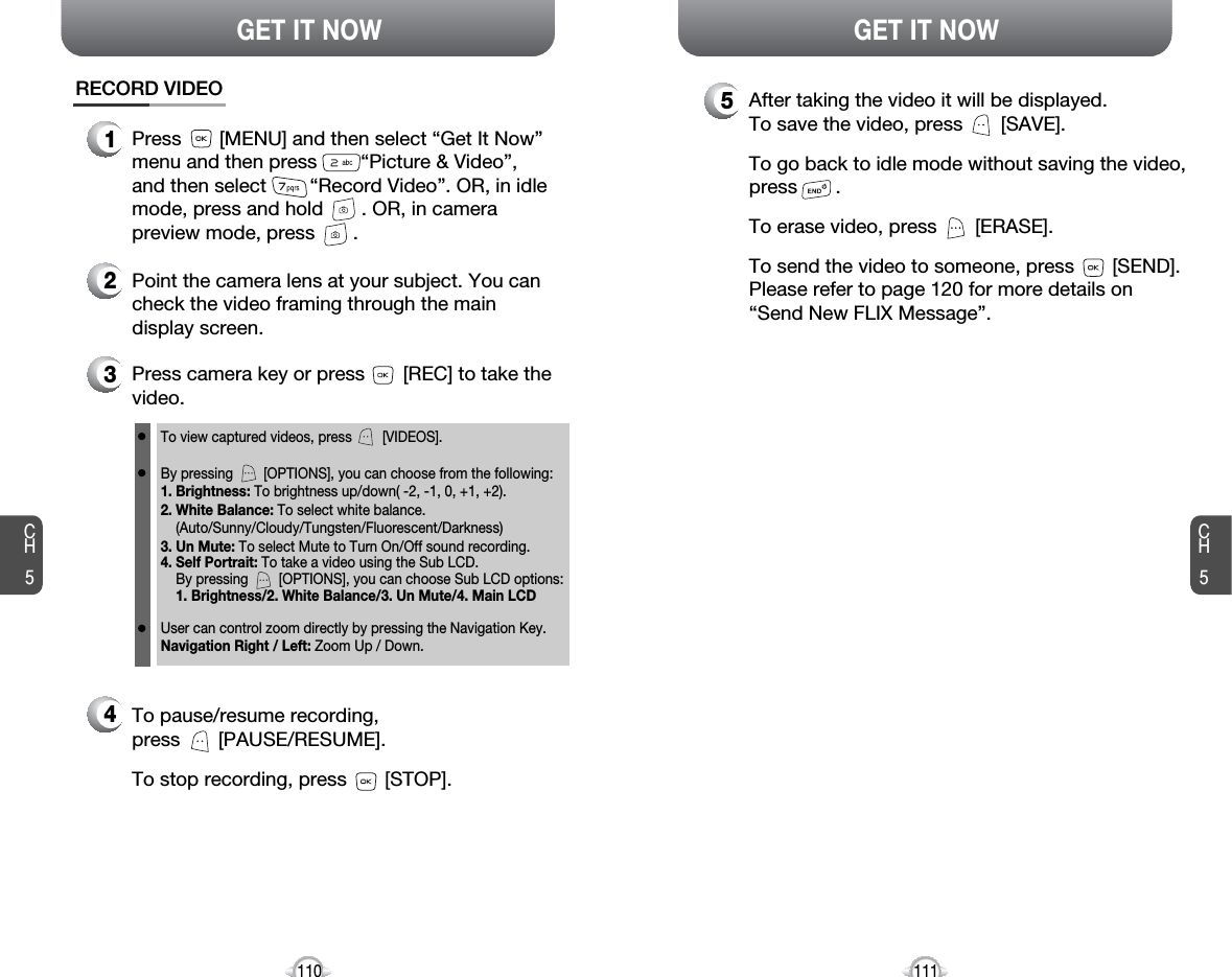 CH5111GET IT NOWCH5110GET IT NOWRECORD VIDEO1Press       [MENU] and then select “Get It Now”menu and then press        “Picture &amp; Video”,and then select        “Record Video”. OR, in idlemode, press and hold       . OR, in camerapreview mode, press       .2Point the camera lens at your subject. You cancheck the video framing through the maindisplay screen.3Press camera key or press       [REC] to take thevideo.To view captured videos, press        [VIDEOS].By pressing        [OPTIONS], you can choose from the following:1. Brightness: To brightness up/down( -2, -1, 0, +1, +2).2. White Balance: To select white balance. (Auto/Sunny/Cloudy/Tungsten/Fluorescent/Darkness)3. Un Mute: To select Mute to Turn On/Off sound recording. 4. Self Portrait: To take a video using the Sub LCD.By pressing        [OPTIONS], you can choose Sub LCD options: 1. Brightness/2. White Balance/3. Un Mute/4. Main LCDUser can control zoom directly by pressing the Navigation Key.Navigation Right / Left: Zoom Up / Down.4To pause/resume recording,press       [PAUSE/RESUME].To stop recording, press       [STOP].5After taking the video it will be displayed.To save the video, press       [SAVE].To go back to idle mode without saving the video,press       . To erase video, press       [ERASE].To send the video to someone, press       [SEND].Please refer to page 120 for more details on“Send New FLIX Message”.