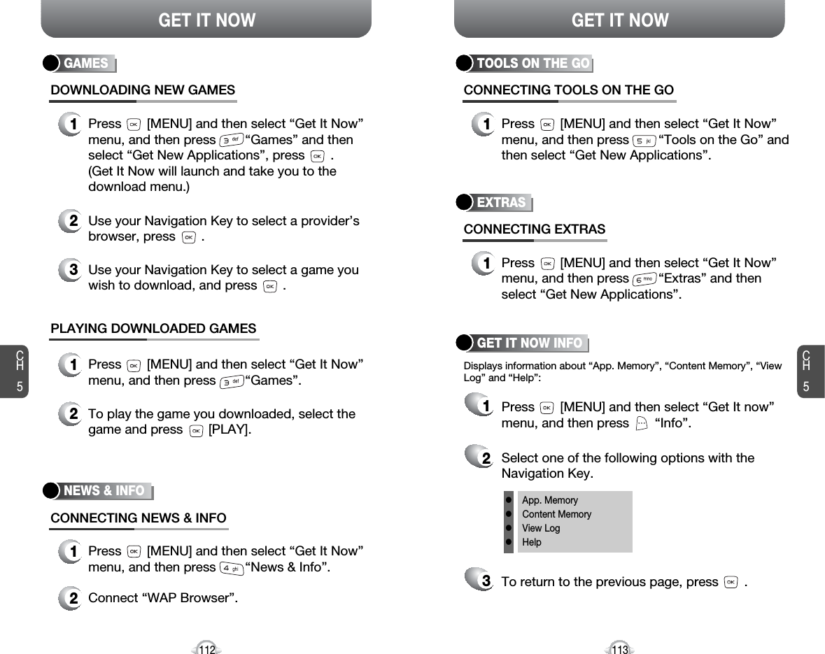 CH5113GET IT NOWCH5112GET IT NOWGAMESDOWNLOADING NEW GAMES1Press       [MENU] and then select “Get It Now”menu, and then press        “Games” and thenselect “Get New Applications”, press       . (Get It Now will launch and take you to thedownload menu.)3Use your Navigation Key to select a game youwish to download, and press       .2Use your Navigation Key to select a provider’sbrowser, press       . PLAYING DOWNLOADED GAMES1Press       [MENU] and then select “Get It Now”menu, and then press        “Games”.2To play the game you downloaded, select thegame and press       [PLAY].NEWS &amp; INFOCONNECTING NEWS &amp; INFO1Press       [MENU] and then select “Get It Now”menu, and then press        “News &amp; Info”.2Connect “WAP Browser”.EXTRASCONNECTING EXTRAS1Press       [MENU] and then select “Get It Now”menu, and then press        “Extras” and thenselect “Get New Applications”.GET IT NOW INFOPress       [MENU] and then select “Get It now”menu, and then press       “Info”.Select one of the following options with theNavigation Key.To return to the previous page, press       .1Displays information about “App. Memory”, “Content Memory”, “ViewLog” and “Help”:23lApp. MemorylContent MemorylView LoglHelpTOOLS ON THE GOCONNECTING TOOLS ON THE GO1Press       [MENU] and then select “Get It Now”menu, and then press        “Tools on the Go” andthen select “Get New Applications”.