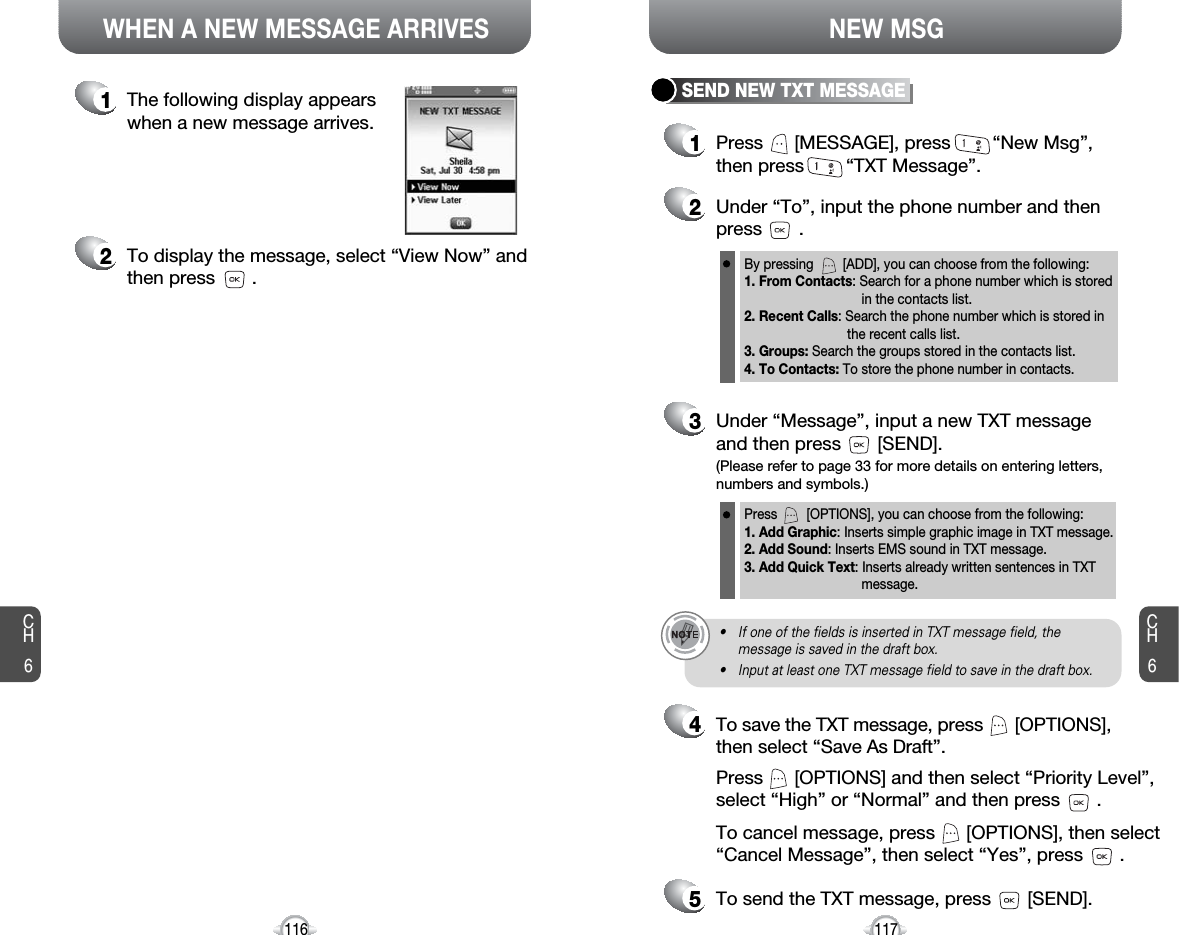 CH6117CH6116WHEN A NEW MESSAGE ARRIVES NEW MSG1The following display appearswhen a new message arrives.2To display the message, select “View Now” andthen press       .1Press      [MESSAGE], press        “New Msg”,then press        “TXT Message”.2Under “To”, input the phone number and then press       .3Under “Message”, input a new TXT messageand then press       [SEND].By pressing        [ADD], you can choose from the following:1. From Contacts: Search for a phone number which is stored in the contacts list.2. Recent Calls: Search the phone number which is stored in the recent calls list.3. Groups: Search the groups stored in the contacts list.4. To Contacts: To store the phone number in contacts.Press        [OPTIONS], you can choose from the following:1. Add Graphic: Inserts simple graphic image in TXT message.2. Add Sound: Inserts EMS sound in TXT message.3. Add Quick Text: Inserts already written sentences in TXT message.(Please refer to page 33 for more details on entering letters,numbers and symbols.)• If one of the fields is inserted in TXT message field, themessage is saved in the draft box.• Input at least one TXT message field to save in the draft box.5To send the TXT message, press       [SEND].4Press      [OPTIONS] and then select “Priority Level”,select “High” or “Normal” and then press       .To cancel message, press      [OPTIONS], then select“Cancel Message”, then select “Yes”, press       .To save the TXT message, press      [OPTIONS],then select “Save As Draft”.SEND NEW TXT MESSAGE