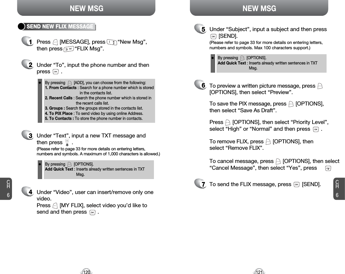 NEW MSG NEW MSGCH6121CH61202Under “To”, input the phone number and then press       .3Under “Text”, input a new TXT message andthen press      .By pressing        [OPTIONS].Add Quick Text : Inserts already written sentences in TXT Msg.(Please refer to page 33 for more details on entering letters,numbers and symbols. A maximum of 1,000 characters is allowed.)5Under “Subject”, input a subject and then press[SEND].By pressing        [OPTIONS].Add Quick Text : Inserts already written sentences in TXT Msg.(Please refer to page 33 for more details on entering letters,numbers and symbols. Max 100 characters support.)4Under “Video”, user can insert/remove only onevideo.Press      [MY FLIX], select video you’d like tosend and then press       .7To send the FLIX message, press       [SEND].6Press      [OPTIONS], then select “Priority Level”,select “High” or “Normal” and then press       .To save the PIX message, press      [OPTIONS], then select “Save As Draft”.To preview a written picture message, press[OPTIONS], then select “Preview”.1Press      [MESSAGE], press        “New Msg”,then press        “FLIX Msg”.SEND NEW FLIX MESSAGEBy pressing        [ADD], you can choose from the following:1. From Contacts : Search for a phone number which is stored in the contacts list.2. Recent Calls : Search the phone number which is stored in the recent calls list.3. Groups : Search the groups stored in the contacts list.4. To PIX Place : To send video by using online Address.5. To Contacts : To store the phone number in contacts.To cancel message, press      [OPTIONS], then select“Cancel Message”, then select “Yes”, press       .To remove FLIX, press      [OPTIONS], then select “Remove FLIX”.