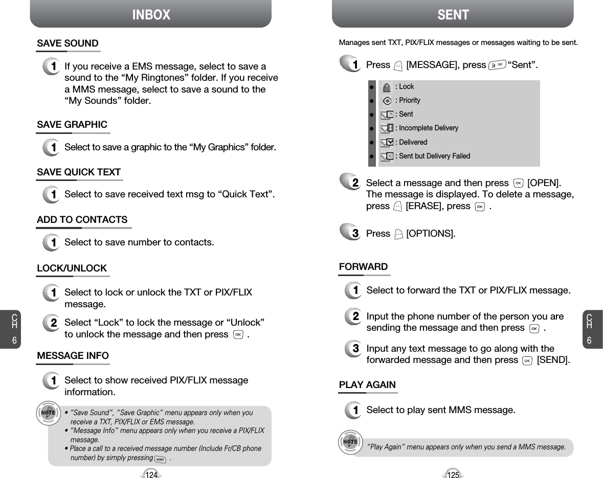 INBOX SENTCH6125CH6124LOCK/UNLOCK1Select to lock or unlock the TXT or PIX/FLIXmessage.2Select “Lock” to lock the message or “Unlock”to unlock the message and then press       .MESSAGE INFO1Select to show received PIX/FLIX messageinformation.• “Save Sound”, “Save Graphic” menu appears only when youreceive a TXT, PIX/FLIX or EMS message.• “Message Info” menu appears only when you receive a PIX/FLIXmessage.• Place a call to a received message number (Include Fr/CB phonenumber) by simply pressing         .“Play Again” menu appears only when you send a MMS message.1Press      [MESSAGE], press        “Sent”.Manages sent TXT, PIX/FLIX messages or messages waiting to be sent.23Select a message and then press       [OPEN]. The message is displayed. To delete a message,press      [ERASE], press       .Press      [OPTIONS].FORWARD1Select to forward the TXT or PIX/FLIX message.2Input the phone number of the person you aresending the message and then press       .3Input any text message to go along with theforwarded message and then press       [SEND].PLAY AGAIN1Select to play sent MMS message.: Lock: Priority: Sent: Incomplete Delivery: Delivered: Sent but Delivery FailedSAVE QUICK TEXT1Select to save received text msg to “Quick Text”.SAVE GRAPHIC1Select to save a graphic to the “My Graphics” folder.ADD TO CONTACTS1Select to save number to contacts.SAVE SOUND1If you receive a EMS message, select to save asound to the “My Ringtones” folder. If you receivea MMS message, select to save a sound to the“My Sounds” folder.