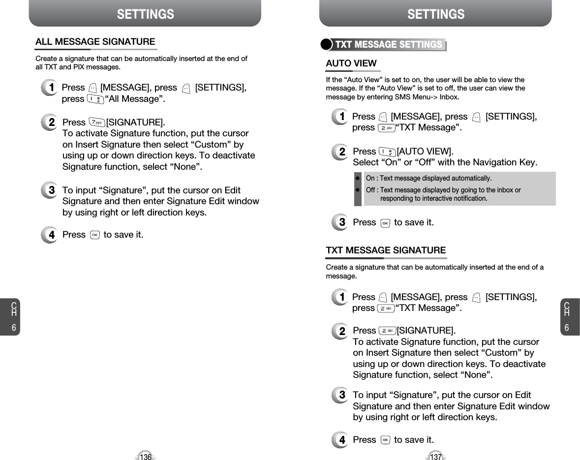 CH6137CH6136SETTINGSSETTINGSTXT MESSAGE SETTINGSPress        [AUTO VIEW]. Select “On” or “Off” with the Navigation Key.Press       to save it.If the “Auto View” is set to on, the user will be able to view themessage. If the “Auto View” is set to off, the user can view themessage by entering SMS Menu-&gt; Inbox.On : Text message displayed automatically.Off : Text message displayed by going to the inbox or responding to interactive notification.Press      [MESSAGE], press       [SETTINGS],press        “TXT Message”.Create a signature that can be automatically inserted at the end of amessage.Press        [SIGNATURE].To activate Signature function, put the cursoron Insert Signature then select “Custom” byusing up or down direction keys. To deactivateSignature function, select “None”.AUTO VIEWTXT MESSAGE SIGNATURE321Press      [MESSAGE], press       [SETTINGS],press        “TXT Message”.12To input “Signature”, put the cursor on EditSignature and then enter Signature Edit windowby using right or left direction keys. Press       to save it.43Create a signature that can be automatically inserted at the end ofall TXT and PIX messages.Press        [SIGNATURE].To activate Signature function, put the cursoron Insert Signature then select “Custom” byusing up or down direction keys. To deactivateSignature function, select “None”.To input “Signature”, put the cursor on EditSignature and then enter Signature Edit windowby using right or left direction keys. Press       to save it.ALL MESSAGE SIGNATURE432Press      [MESSAGE], press       [SETTINGS],press        “All Message”.1