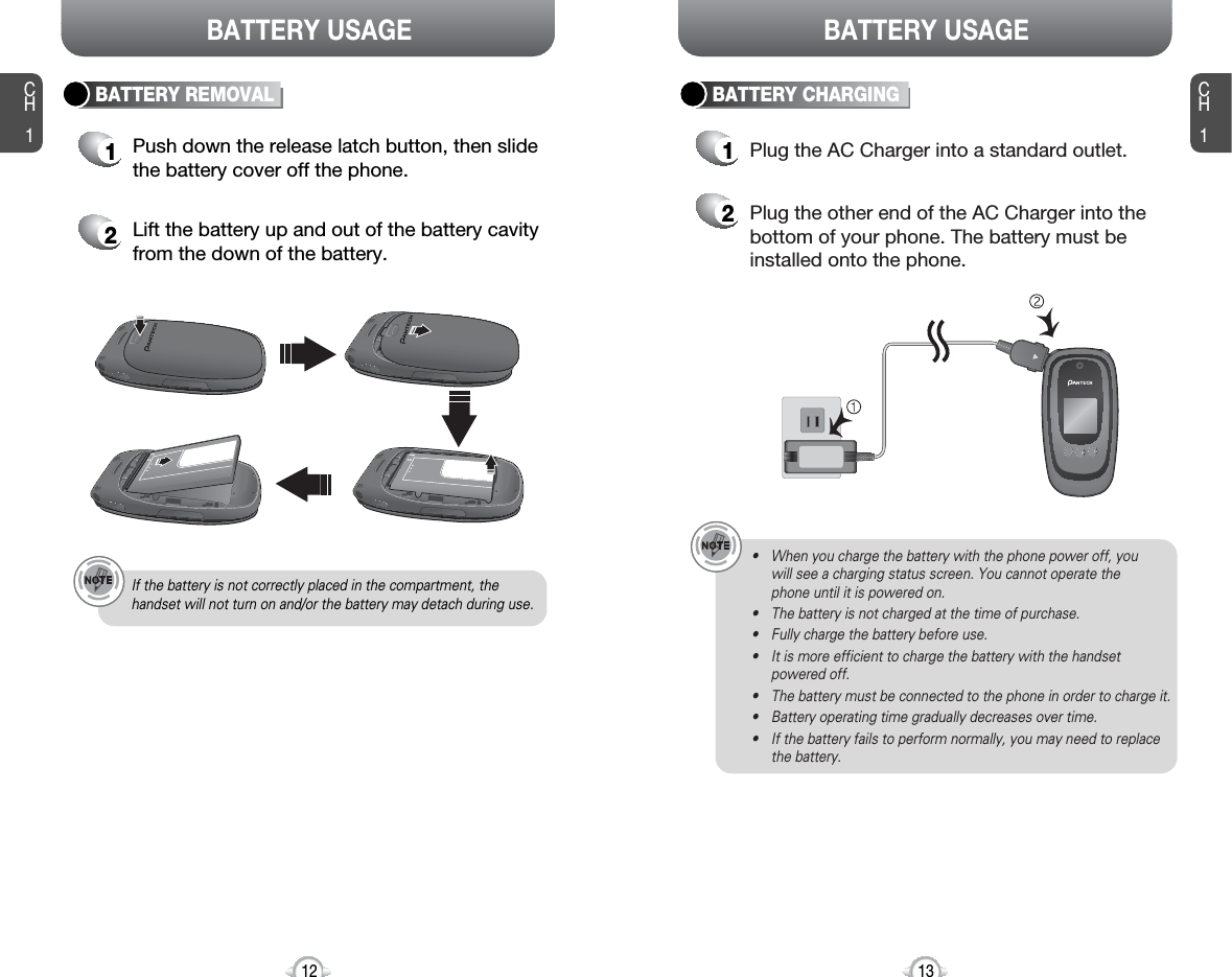 CH113CH112BATTERY USAGE BATTERY USAGE• When you charge the battery with the phone power off, you will see a charging status screen. You cannot operate the phone until it is powered on.• The battery is not charged at the time of purchase.• Fully charge the battery before use.• It is more efficient to charge the battery with the handsetpowered off.• The battery must be connected to the phone in order to charge it.• Battery operating time gradually decreases over time.• If the battery fails to perform normally, you may need to replacethe battery.Plug the AC Charger into a standard outlet.Plug the other end of the AC Charger into thebottom of your phone. The battery must beinstalled onto the phone.BATTERY CHARGINGBATTERY REMOVALIf the battery is not correctly placed in the compartment, thehandset will not turn on and/or the battery may detach during use.1Push down the release latch button, then slidethe battery cover off the phone.2Lift the battery up and out of the battery cavityfrom the down of the battery.12