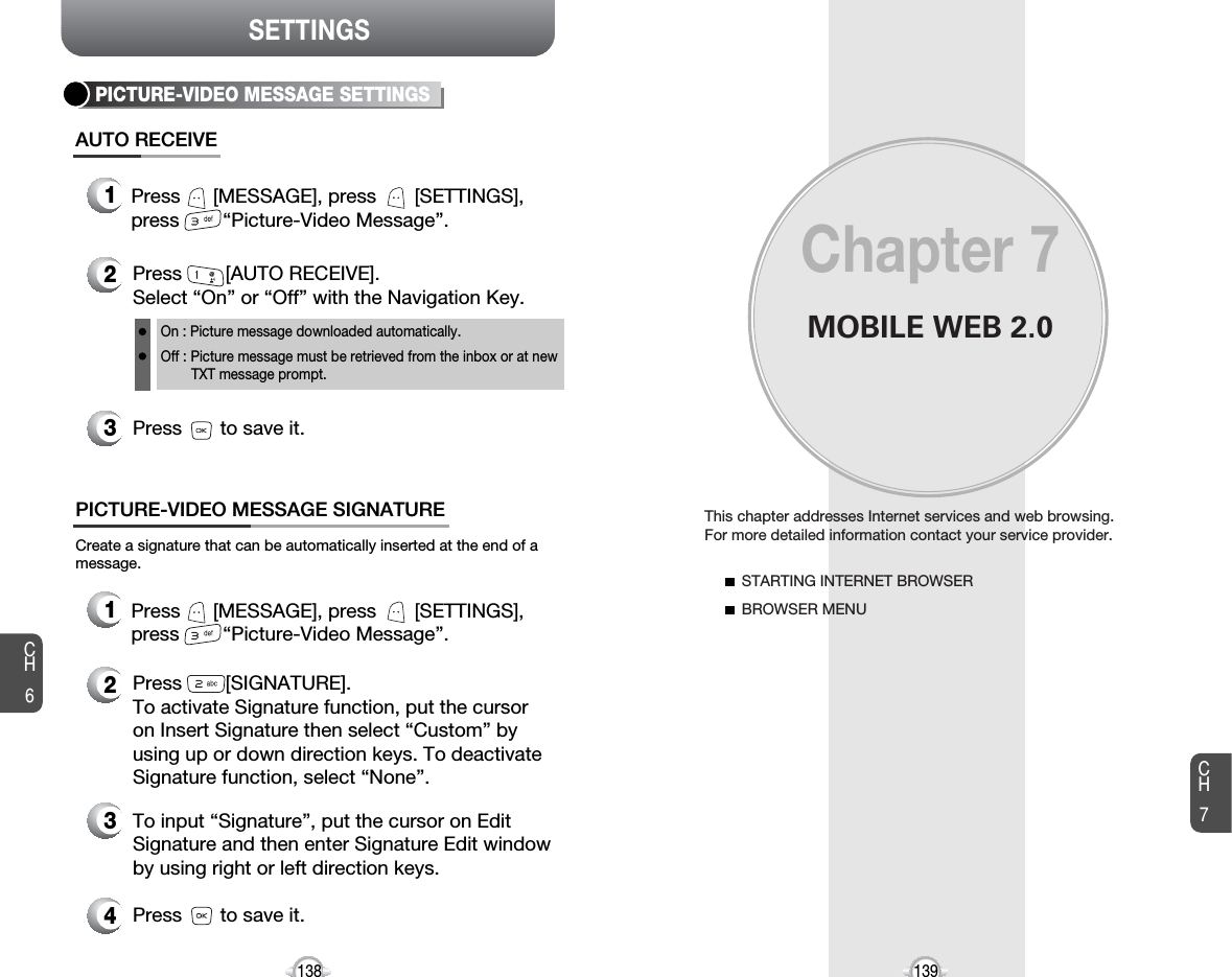 SETTINGSMOBILE WEB 2.0This chapter addresses Internet services and web browsing. For more detailed information contact your service provider.STARTING INTERNET BROWSERBROWSER MENUChapter 7139CH6CH7138PICTURE-VIDEO MESSAGE SETTINGSPress        [AUTO RECEIVE]. Select “On” or “Off” with the Navigation Key.Press       to save it.On : Picture message downloaded automatically.Off : Picture message must be retrieved from the inbox or at new TXT message prompt.Press      [MESSAGE], press       [SETTINGS],press        “Picture-Video Message”.Create a signature that can be automatically inserted at the end of amessage.PICTURE-VIDEO MESSAGE SIGNATUREAUTO RECEIVE1Press      [MESSAGE], press       [SETTINGS],press        “Picture-Video Message”.123Press        [SIGNATURE].To activate Signature function, put the cursoron Insert Signature then select “Custom” byusing up or down direction keys. To deactivateSignature function, select “None”.2To input “Signature”, put the cursor on EditSignature and then enter Signature Edit windowby using right or left direction keys. Press       to save it.43