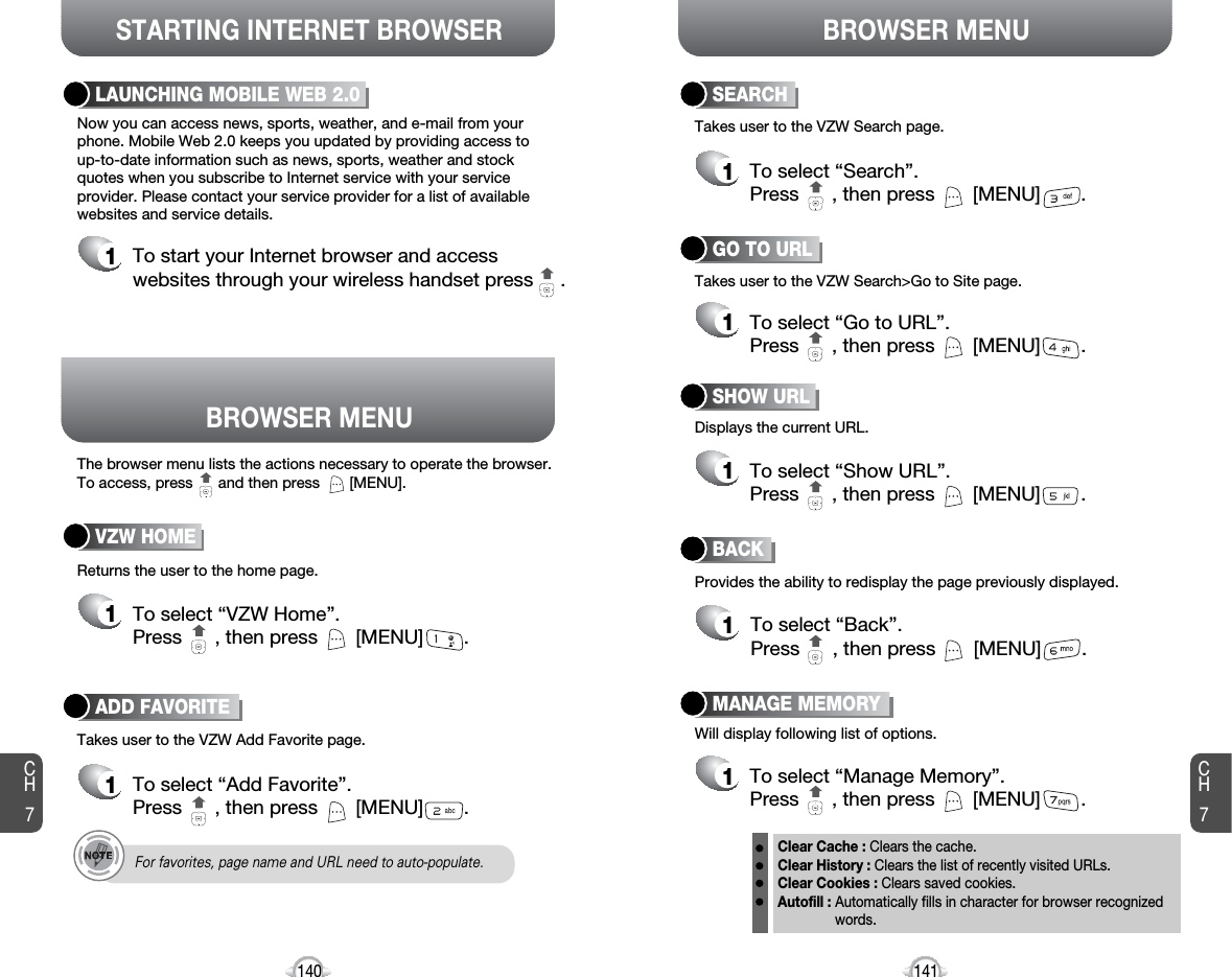 BROWSER MENUThe browser menu lists the actions necessary to operate the browser.To access, press      and then press       [MENU].STARTING INTERNET BROWSER BROWSER MENUCH7141CH7140LAUNCHING MOBILE WEB 2.01To start your Internet browser and accesswebsites through your wireless handset press     . Now you can access news, sports, weather, and e-mail from yourphone. Mobile Web 2.0 keeps you updated by providing access to up-to-date information such as news, sports, weather and stockquotes when you subscribe to Internet service with your serviceprovider. Please contact your service provider for a list of availablewebsites and service details.ADD FAVORITE1To select “Add Favorite”.Press      , then press [MENU] . VZW HOME1To select “VZW Home”.Press      , then press [MENU] . Returns the user to the home page.Takes user to the VZW Add Favorite page.For favorites, page name and URL need to auto-populate.BACK1To select “Back”.Press      , then press [MENU] . GO TO URL1To select “Go to URL”.Press      , then press [MENU] . Provides the ability to redisplay the page previously displayed.Will display following list of options.Takes user to the VZW Search&gt;Go to Site page.Displays the current URL.Takes user to the VZW Search page.SHOW URL1To select “Show URL”.Press      , then press [MENU] . SEARCH1To select “Search”.Press      , then press [MENU] . MANAGE MEMORY1To select “Manage Memory”.Press      , then press [MENU] . Clear Cache : Clears the cache. Clear History : Clears the list of recently visited URLs. Clear Cookies : Clears saved cookies.Autofill : Automatically fills in character for browser recognized words.