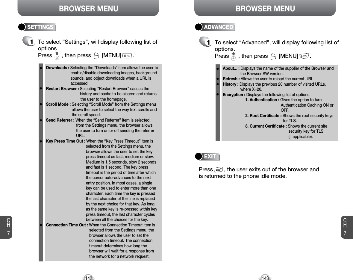 BROWSER MENUCH7142BROWSER MENUCH7143SETTINGS1To select “Settings”, will display following list ofoptionsPress      , then press [MENU] . Downloads : Selecting the “Downloads” item allows the user toenable/disable downloading images, background sounds, and object downloads when a URL is accessed.Restart Browser : Selecting “Restart Browser” causes the history and cache to be cleared and returns the user to the homepage.Scroll Mode : Selecting “Scroll Mode” from the Settings menu allows the user to select the way text scrolls and the scroll speed. Send Referrer : When the “Send Referrer” item is selected from the Settings menu, the browser allows the user to turn on or off sending the referrer URL.Key Press Time Out : When the “Key Press Timeout” item is selected from the Settings menu, the browser allows the user to set the key press timeout as fast, medium or slow. Medium is 1.5 seconds, slow 2 seconds and fast is 1 second. The key press timeout is the period of time after which the cursor auto-advances to the next entry position. In most cases, a single key can be used to enter more than one character. Each time the key is pressed the last character of the line is replaced by the next choice for that key. As long as the same key is re-pressed within key press timeout, the last character cycles between all the choices for the key. Connection Time Out : When the Connection Timeout item is selected from the Settings menu, the browser allows the user to set the connection timeout. The connection timeout determines how long the browser will wait for a response from the network for a network request.ADVANCED1To select “Advanced”, will display following list ofoptions.Press      , then press [MENU] . About... : Displays the name of the supplier of the Browser and the Browser SW version. Refresh : Allows the user to reload the current URL. History : Displays the previous 20 number of visited URLs, where X=20.Encryption : Displays the following list of options.1. Authentication : Gives the option to turn Authentication Caching ON or OFF.2. Root Certificate : Shows the root security keys for TLS.3. Current Certificate : Shows the current site security key for TLS (if applicable).Press       , the user exits out of the browser and is returned to the phone idle mode.EXIT