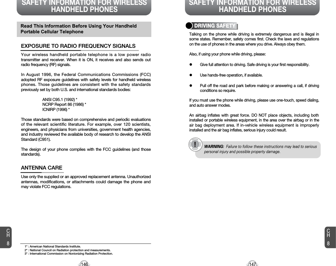 SAFETY INFORMATION FOR WIRELESSHANDHELD PHONES SAFETY INFORMATION FOR WIRELESSHANDHELD PHONES147CH8CH8146Your wireless handheld portable telephone is a low power radiotransmitter and receiver. When it is ON, it receives and also sends outradio frequency (RF) signals.In August 1996, the Federal Communications Commissions (FCC)adopted RF exposure guidelines with safety levels for handheld wirelessphones. Those guidelines are consistent with the safety standardspreviously set by both U.S. and international standards bodies:ANSI C95.1 (1992) *NCRP Report 86 (1986) *ICNIRP (1996) *Those standards were based on comprehensive and periodic evaluationsof the relevant scientific literature. For example, over 120 scientists,engineers, and physicians from universities, government health agencies,and industry reviewed the available body of research to develop the ANSIStandard (C951).The design of your phone complies with the FCC guidelines (and thosestandards).EXPOSURE TO RADIO FREQUENCY SIGNALSUse only the supplied or an approved replacement antenna. Unauthorizedantennas, modifications, or attachments could damage the phone andmay violate FCC regulations.ANTENNA CARERead This Information Before Using Your HandheldPortable Cellular TelephoneTalking on the phone while driving is extremely dangerous and is illegal insome states. Remember, safety comes first. Check the laws and regulationson the use of phones in the areas where you drive. Always obey them.Also, if using your phone while driving, please:lGive full attention to driving. Safe driving is your first responsibility.lUse hands-free operation, if available.lPull off the road and park before making or answering a call, if drivingconditions so require.If you must use the phone while driving, please use one-touch, speed dialing,and auto answer modes.An airbag inflates with great force. DO NOT place objects, including bothinstalled or portable wireless equipment, in the area over the airbag or in theair bag deployment area. If in-vehicle wireless equipment is improperlyinstalled and the air bag inflates, serious injury could result.DRIVING SAFETYWARNING: Failure to follow these instructions may lead to seriouspersonal injury and possible property damage.1* : American National Standards Institute.2* : National Council on Radiation protection and measurements. 3* : International Commission on Nonionizing Radiation Protection.