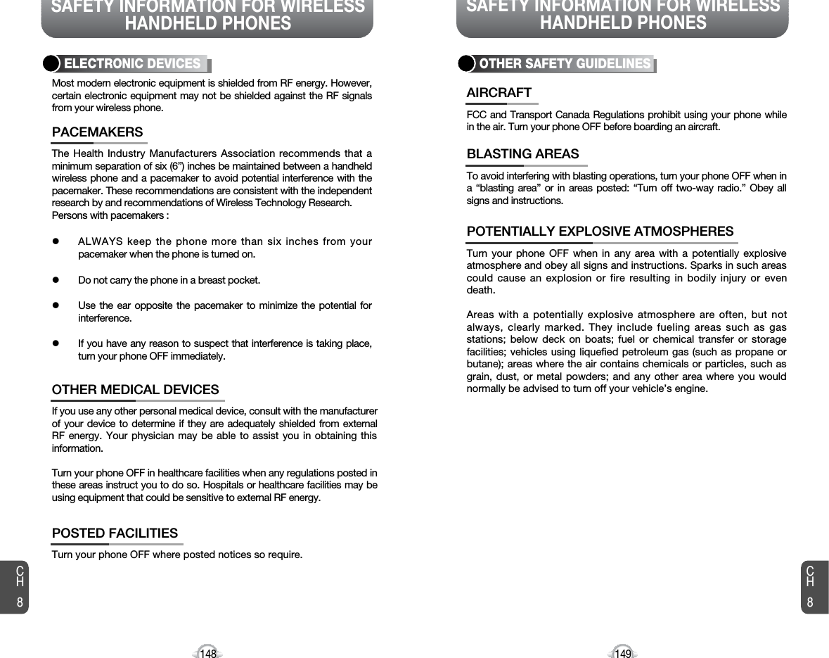 SAFETY INFORMATION FOR WIRELESSHANDHELD PHONESSAFETY INFORMATION FOR WIRELESSHANDHELD PHONES149148The Health Industry Manufacturers Association recommends that aminimum separation of six (6”) inches be maintained between a handheldwireless phone and a pacemaker to avoid potential interference with thepacemaker. These recommendations are consistent with the independentresearch by and recommendations of Wireless Technology Research.Persons with pacemakers :lALWAYS keep the phone more than six inches from yourpacemaker when the phone is turned on.lDo not carry the phone in a breast pocket.lUse the ear opposite the pacemaker to minimize the potential forinterference.lIf you have any reason to suspect that interference is taking place,turn your phone OFF immediately.PACEMAKERSIf you use any other personal medical device, consult with the manufacturerof your device to determine if they are adequately shielded from externalRF energy. Your physician may be able to assist you in obtaining thisinformation.Turn your phone OFF in healthcare facilities when any regulations posted inthese areas instruct you to do so. Hospitals or healthcare facilities may beusing equipment that could be sensitive to external RF energy.OTHER MEDICAL DEVICESTurn your phone OFF where posted notices so require.POSTED FACILITIESELECTRONIC DEVICESMost modern electronic equipment is shielded from RF energy. However,certain electronic equipment may not be shielded against the RF signalsfrom your wireless phone.OTHER SAFETY GUIDELINESFCC and Transport Canada Regulations prohibit using your phone whilein the air. Turn your phone OFF before boarding an aircraft.AIRCRAFTTo avoid interfering with blasting operations, turn your phone OFF when ina “blasting area” or in areas posted: “Turn off two-way radio.” Obey allsigns and instructions.BLASTING AREASTurn your phone OFF when in any area with a potentially explosiveatmosphere and obey all signs and instructions. Sparks in such areascould cause an explosion or fire resulting in bodily injury or evendeath.Areas with a potentially explosive atmosphere are often, but notalways, clearly marked. They include fueling areas such as gasstations; below deck on boats; fuel or chemical transfer or storagefacilities; vehicles using liquefied petroleum gas (such as propane orbutane); areas where the air contains chemicals or particles, such asgrain, dust, or metal powders; and any other area where you wouldnormally be advised to turn off your vehicle’s engine.POTENTIALLY EXPLOSIVE ATMOSPHERESCH8CH8