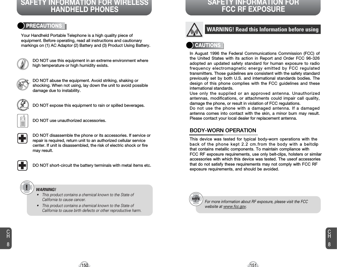 SAFETY INFORMATION FOR WIRELESSHANDHELD PHONESSAFETY INFORMATION FOR FCC RF EXPOSURE151150PRECAUTIONSYour Handheld Portable Telephone is a high quality piece ofequipment. Before operating, read all instructions and cautionarymarkings on (1) AC Adaptor (2) Battery and (3) Product Using Battery.DO NOT use this equipment in an extreme environment wherehigh temperature or high humidity exists.DO NOT abuse the equipment. Avoid striking, shaking orshocking. When not using, lay down the unit to avoid possibledamage due to instability.DO NOT expose this equipment to rain or spilled beverages.DO NOT use unauthorized accessories.DO NOT disassemble the phone or its accessories. If service orrepair is required, return unit to an authorized cellular servicecenter. If unit is disassembled, the risk of electric shock or firemay result.DO NOT short-circuit the battery terminals with metal items etc.In August 1996 the Federal Communications Commission (FCC) ofthe United States with its action in Report and Order FCC 96-326adopted an updated safety standard for human exposure to radiofrequency electromagnetic energy emitted by FCC regulatedtransmitters. Those guidelines are consistent with the safety standardpreviously set by both U.S. and international standards bodies. Thedesign of this phone complies with the FCC guidelines and theseinternational standards.Use only the supplied or an approved antenna. Unauthorizedantennas, modifications, or attachments could impair call quality,damage the phone, or result in violation of FCC regulations.Do not use the phone with a damaged antenna. If a damagedantenna comes into contact with the skin, a minor burn may result.Please contact your local dealer for replacement antenna.This device was tested for typical body-worn operations with theback of the phone kept 2.2 cm.from the body with a beltclipthat contains metallic components. To maintain compliance with FCC RF exposure requirements, use only belt-clips, holsters or similaraccessories with which this device was tested. The useof accessories that do not satisfy these requirements may not comply with FCC RF exposure requirements, and should be avoided.BODY-WORN OPERATIONWARNING! Read this Information before usingCAUTIONSFor more information about RF exposure, please visit the FCCwebsite at www.fcc.gov.CH8CH8WARNING!• This product contains a chemical known to the State ofCalifornia to cause cancer.• This product contains a chemical known to the State ofCalifornia to cause birth defects or other reproductive harm.