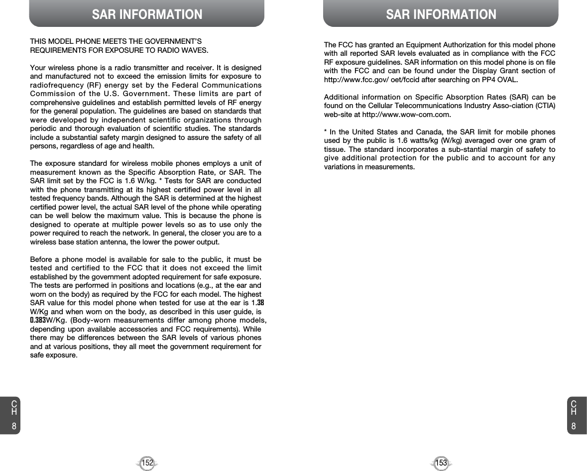 153152SAR INFORMATIONCH8CH8SAR INFORMATIONTHIS MODEL PHONE MEETS THE GOVERNMENT’S REQUIREMENTS FOR EXPOSURE TO RADIO WAVES.Your wireless phone is a radio transmitter and receiver. It is designedand manufactured not to exceed the emission limits for exposure toradiofrequency (RF) energy set by the Federal CommunicationsCommission of the U.S. Government. These limits are part ofcomprehensive guidelines and establish permitted levels of RF energyfor the general population. The guidelines are based on standards thatwere developed by independent scientific organizations throughperiodic and thorough evaluation of scientific studies. The standardsinclude a substantial safety margin designed to assure the safety of allpersons, regardless of age and health. The exposure standard for wireless mobile phones employs a unit ofmeasurement known as the Specific Absorption Rate, or SAR. TheSAR limit set by the FCC is 1.6 W/kg. * Tests for SAR are conductedwith the phone transmitting at its highest certified power level in alltested frequency bands. Although the SAR is determined at the highestcertified power level, the actual SAR level of the phone while operatingcan be well below the maximum value. This is because the phone isdesigned to operate at multiple power levels so as to use only thepower required to reach the network. In general, the closer you are to awireless base station antenna, the lower the power output. Before a phone model is available for sale to the public, it must betested and certified to the FCC that it does not exceed the limitestablished by the government adopted requirement for safe exposure.The tests are performed in positions and locations (e.g., at the ear andworn on the body) as required by the FCC for each model. The highestSAR value for this model phone when tested for use at the ear is 1.38W/Kg and when worn on the body, as described in this user guide, is0.383W/Kg. (Body-worn measurements differ among phone models,depending upon available accessories and FCC requirements). Whilethere may be differences between the SAR levels of various phonesand at various positions, they all meet the government requirement forsafe exposure.The FCC has granted an Equipment Authorization for this model phonewith all reported SAR levels evaluated as in compliance with the FCCRF exposure guidelines. SAR information on this model phone is on filewith the FCC and can be found under the Display Grant section ofhttp://www.fcc.gov/ oet/fccid after searching on PP4 OVAL.Additional information on Specific Absorption Rates (SAR) can befound on the Cellular Telecommunications Industry Asso-ciation (CTIA)web-site at http://www.wow-com.com.* In the United States and Canada, the SAR limit for mobile phonesused by the public is 1.6 watts/kg (W/kg) averaged over one gram oftissue. The standard incorporates a sub-stantial margin of safety togive additional protection for the public and to account for anyvariations in measurements.