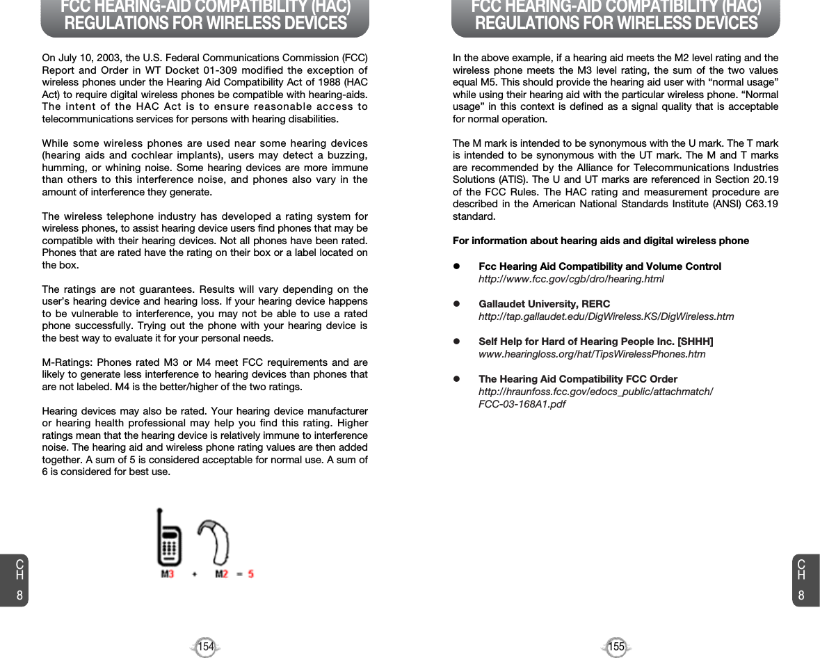 155154CH8CH8On July 10, 2003, the U.S. Federal Communications Commission (FCC)Report and Order in WT Docket 01-309 modified the exception ofwireless phones under the Hearing Aid Compatibility Act of 1988 (HACAct) to require digital wireless phones be compatible with hearing-aids.The intent of the HAC Act is to ensure reasonable access totelecommunications services for persons with hearing disabilities.While some wireless phones are used near some hearing devices(hearing aids and cochlear implants), users may detect a buzzing,humming, or whining noise. Some hearing devices are more immunethan others to this interference noise, and phones also vary in theamount of interference they generate.The wireless telephone industry has developed a rating system forwireless phones, to assist hearing device users find phones that may becompatible with their hearing devices. Not all phones have been rated.Phones that are rated have the rating on their box or a label located onthe box.The ratings are not guarantees. Results will vary depending on theuser’s hearing device and hearing loss. If your hearing device happensto be vulnerable to interference, you may not be able to use a ratedphone successfully. Trying out the phone with your hearing device isthe best way to evaluate it for your personal needs.M-Ratings: Phones rated M3 or M4 meet FCC requirements and arelikely to generate less interference to hearing devices than phones thatare not labeled. M4 is the better/higher of the two ratings.Hearing devices may also be rated. Your hearing device manufactureror hearing health professional may help you find this rating. Higherratings mean that the hearing device is relatively immune to interferencenoise. The hearing aid and wireless phone rating values are then addedtogether. A sum of 5 is considered acceptable for normal use. A sum of6 is considered for best use.In the above example, if a hearing aid meets the M2 level rating and thewireless phone meets the M3 level rating, the sum of the two valuesequal M5. This should provide the hearing aid user with “normal usage”while using their hearing aid with the particular wireless phone. “Normalusage” in this context is defined as a signal quality that is acceptablefor normal operation. The M mark is intended to be synonymous with the U mark. The T markis intended to be synonymous with the UT mark. The M and T marksare recommended by the Alliance for Telecommunications IndustriesSolutions (ATIS). The U and UT marks are referenced in Section 20.19of the FCC Rules. The HAC rating and measurement procedure aredescribed in the American National Standards Institute (ANSI) C63.19standard.For information about hearing aids and digital wireless phonelFcc Hearing Aid Compatibility and Volume Controlhttp://www.fcc.gov/cgb/dro/hearing.htmllGallaudet University, RERChttp://tap.gallaudet.edu/DigWireless.KS/DigWireless.htmlSelf Help for Hard of Hearing People Inc. [SHHH]www.hearingloss.org/hat/TipsWirelessPhones.htmlThe Hearing Aid Compatibility FCC Orderhttp://hraunfoss.fcc.gov/edocs_public/attachmatch/FCC-03-168A1.pdfFCC HEARING-AID COMPATIBILITY (HAC)REGULATIONS FOR WIRELESS DEVICES FCC HEARING-AID COMPATIBILITY (HAC)REGULATIONS FOR WIRELESS DEVICES