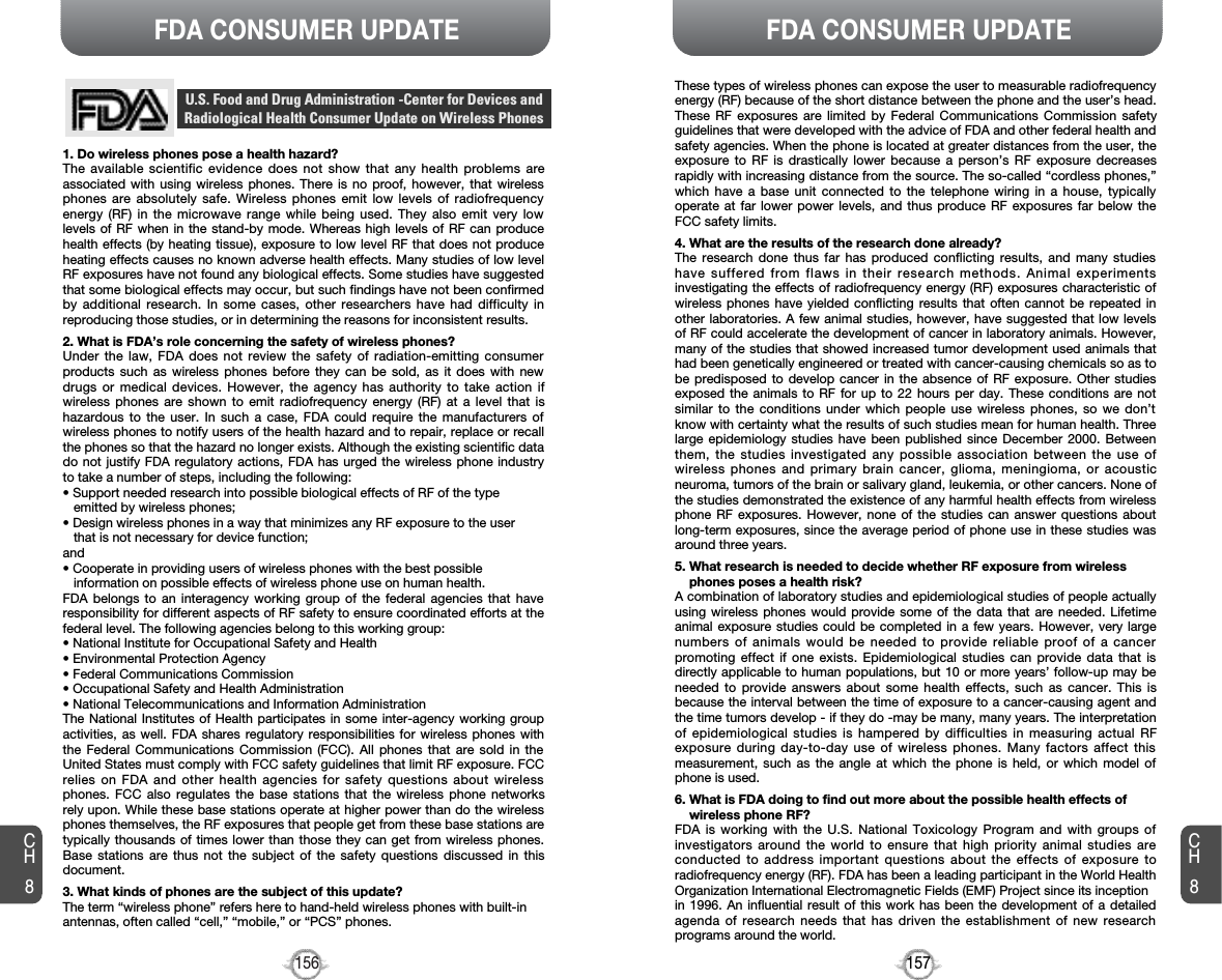 157156CH8CH8FDA CONSUMER UPDATEFDA CONSUMER UPDATE1. Do wireless phones pose a health hazard?The available scientific evidence does not show that any health problems areassociated with using wireless phones. There is no proof, however, that wirelessphones are absolutely safe. Wireless phones emit low levels of radiofrequencyenergy (RF) in the microwave range while being used. They also emit very lowlevels of RF when in the stand-by mode. Whereas high levels of RF can producehealth effects (by heating tissue), exposure to low level RF that does not produceheating effects causes no known adverse health effects. Many studies of low levelRF exposures have not found any biological effects. Some studies have suggestedthat some biological effects may occur, but such findings have not been confirmedby additional research. In some cases, other researchers have had difficulty inreproducing those studies, or in determining the reasons for inconsistent results.2. What is FDA’s role concerning the safety of wireless phones?Under the law, FDA does not review the safety of radiation-emitting consumerproducts such as wireless phones before they can be sold, as it does with newdrugs or medical devices. However, the agency has authority to take action ifwireless phones are shown to emit radiofrequency energy (RF) at a level that ishazardous to the user. In such a case, FDA could require the manufacturers ofwireless phones to notify users of the health hazard and to repair, replace or recallthe phones so that the hazard no longer exists. Although the existing scientific datado not justify FDA regulatory actions, FDA has urged the wireless phone industryto take a number of steps, including the following:• Support needed research into possible biological effects of RF of the typeemitted by wireless phones;• Design wireless phones in a way that minimizes any RF exposure to the userthat is not necessary for device function;and• Cooperate in providing users of wireless phones with the best possibleinformation on possible effects of wireless phone use on human health.FDA belongs to an interagency working group of the federal agencies that haveresponsibility for different aspects of RF safety to ensure coordinated efforts at thefederal level. The following agencies belong to this working group:• National Institute for Occupational Safety and Health• Environmental Protection Agency• Federal Communications Commission• Occupational Safety and Health Administration• National Telecommunications and Information AdministrationThe National Institutes of Health participates in some inter-agency working groupactivities, as well. FDA shares regulatory responsibilities for wireless phones withthe Federal Communications Commission (FCC). All phones that are sold in theUnited States must comply with FCC safety guidelines that limit RF exposure. FCCrelies on FDA and other health agencies for safety questions about wirelessphones. FCC also regulates the base stations that the wireless phone networksrely upon. While these base stations operate at higher power than do the wirelessphones themselves, the RF exposures that people get from these base stations aretypically thousands of times lower than those they can get from wireless phones.Base stations are thus not the subject of the safety questions discussed in thisdocument.3. What kinds of phones are the subject of this update?The term “wireless phone” refers here to hand-held wireless phones with built-inantennas, often called “cell,” “mobile,” or “PCS” phones.U.S. Food and Drug Administration -Center for Devices andRadiological Health Consumer Update on Wireless PhonesThese types of wireless phones can expose the user to measurable radiofrequencyenergy (RF) because of the short distance between the phone and the user’s head.These RF exposures are limited by Federal Communications Commission safetyguidelines that were developed with the advice of FDA and other federal health andsafety agencies. When the phone is located at greater distances from the user, theexposure to RF is drastically lower because a person’s RF exposure decreasesrapidly with increasing distance from the source. The so-called “cordless phones,”which have a base unit connected to the telephone wiring in a house, typicallyoperate at far lower power levels, and thus produce RF exposures far below theFCC safety limits. 4. What are the results of the research done already?The research done thus far has produced conflicting results, and many studieshave suffered from flaws in their research methods. Animal experimentsinvestigating the effects of radiofrequency energy (RF) exposures characteristic ofwireless phones have yielded conflicting results that often cannot be repeated inother laboratories. A few animal studies, however, have suggested that low levelsof RF could accelerate the development of cancer in laboratory animals. However,many of the studies that showed increased tumor development used animals thathad been genetically engineered or treated with cancer-causing chemicals so as tobe predisposed to develop cancer in the absence of RF exposure. Other studiesexposed the animals to RF for up to 22 hours per day. These conditions are notsimilar to the conditions under which people use wireless phones, so we don’tknow with certainty what the results of such studies mean for human health. Threelarge epidemiology studies have been published since December 2000. Betweenthem, the studies investigated any possible association between the use ofwireless phones and primary brain cancer, glioma, meningioma, or acousticneuroma, tumors of the brain or salivary gland, leukemia, or other cancers. None ofthe studies demonstrated the existence of any harmful health effects from wirelessphone RF exposures. However, none of the studies can answer questions aboutlong-term exposures, since the average period of phone use in these studies wasaround three years.5. What research is needed to decide whether RF exposure from wirelessphones poses a health risk?A combination of laboratory studies and epidemiological studies of people actuallyusing wireless phones would provide some of the data that are needed. Lifetimeanimal exposure studies could be completed in a few years. However, very largenumbers of animals would be needed to provide reliable proof of a cancerpromoting effect if one exists. Epidemiological studies can provide data that isdirectly applicable to human populations, but 10 or more years’ follow-up may beneeded to provide answers about some health effects, such as cancer. This isbecause the interval between the time of exposure to a cancer-causing agent andthe time tumors develop - if they do -may be many, many years. The interpretationof epidemiological studies is hampered by difficulties in measuring actual RFexposure during day-to-day use of wireless phones. Many factors affect thismeasurement, such as the angle at which the phone is held, or which model ofphone is used.6. What is FDA doing to find out more about the possible health effects ofwireless phone RF?FDA is working with the U.S. National Toxicology Program and with groups ofinvestigators around the world to ensure that high priority animal studies areconducted to address important questions about the effects of exposure toradiofrequency energy (RF). FDA has been a leading participant in the World HealthOrganization International Electromagnetic Fields (EMF) Project since its inceptionin 1996. An influential result of this work has been the development of a detailedagenda of research needs that has driven the establishment of new researchprograms around the world.