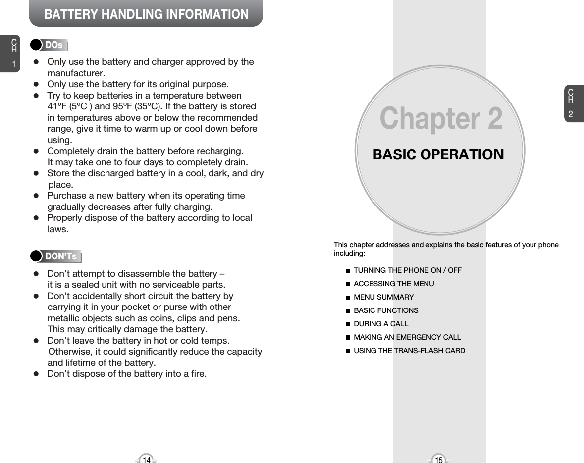 BATTERY HANDLING INFORMATIONBASIC OPERATIONThis chapter addresses and explains the basic features of your phoneincluding:Chapter 2CH215CH114TURNING THE PHONE ON / OFFACCESSING THE MENUMENU SUMMARYBASIC FUNCTIONSDURING A CALLMAKING AN EMERGENCY CALLUSING THE TRANS-FLASH CARDlOnly use the battery and charger approved by themanufacturer.lOnly use the battery for its original purpose.lTry to keep batteries in a temperature between 41ºF (5ºC ) and 95ºF (35ºC). If the battery is storedin temperatures above or below the recommendedrange, give it time to warm up or cool down beforeusing.lCompletely drain the battery before recharging. It may take one to four days to completely drain.lStore the discharged battery in a cool, dark, and dry place.lPurchase a new battery when its operating timegradually decreases after fully charging.lProperly dispose of the battery according to locallaws.lDon’t attempt to disassemble the battery – it is a sealed unit with no serviceable parts.lDon’t accidentally short circuit the battery bycarrying it in your pocket or purse with othermetallic objects such as coins, clips and pens. This may critically damage the battery.lDon’t leave the battery in hot or cold temps. Otherwise, it could significantly reduce the capacityand lifetime of the battery.lDon’t dispose of the battery into a fire.DOsDON’Ts