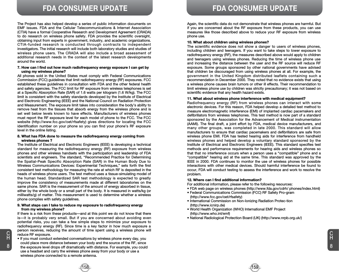 159158FDA CONSUMER UPDATECH8CH8FDA CONSUMER UPDATEThe Project has also helped develop a series of public information documents onEMF issues. FDA and the Cellular Telecommunications &amp; Internet Association(CTIA) have a formal Cooperative Research and Development Agreement (CRADA)to do research on wireless phone safety. FDA provides the scientific oversight,obtaining input from experts in government, industry, and academic organizations.CTIA-funded research is conducted through contracts to independentinvestigators. The initial research will include both laboratory studies and studies ofwireless phone users. The CRADA will also include a broad assessment ofadditional research needs in the context of the latest research developmentsaround the world.7. How can I find out how much radiofrequency energy exposure I can get byusing my wireless phone?All phones sold in the United States must comply with Federal CommunicationsCommission (FCC) guidelines that limit radiofrequency energy (RF) exposures. FCCestablished these guidelines in consultation with FDA and the other federal healthand safety agencies. The FCC limit for RF exposure from wireless telephones is setat a Specific Absorption Rate (SAR) of 1.6 watts per kilogram (1.6 W/kg). The FCClimit is consistent with the safety standards developed by the Institute of Electricaland Electronic Engineering (IEEE) and the National Council on Radiation Protectionand Measurement. The exposure limit takes into consideration the body’s ability toremove heat from the tissues that absorb energy from the wireless phone and isset well below levels known to have effects. Manufacturers of wireless phonesmust report the RF exposure level for each model of phone to the FCC. The FCCwebsite (http://www.fcc.gov/oet/rfsafety) gives directions for locating the FCCidentification number on your phone so you can find your phone’s RF exposurelevel in the online listing.8. What has FDA done to measure the radiofrequency energy coming fromwireless phones ?The Institute of Electrical and Electronic Engineers (IEEE) is developing a technicalstandard for measuring the radiofrequency energy (RF) exposure from wirelessphones and other wireless handsets with the participation and leadership of FDAscientists and engineers. The standard, “Recommended Practice for Determiningthe Spatial-Peak Specific Absorption Rate (SAR) in the Human Body Due toWireless Communications Devices: Experimental Techniques,” sets forth the firstconsistent test methodology for measuring the rate at which RF is deposited in theheads of wireless phone users. The test method uses a tissue-simulating model ofthe human head. Standardized SAR test methodology is expected to greatlyimprove the consistency of measurements made at different laboratories on thesame phone. SAR is the measurement of the amount of energy absorbed in tissue,either by the whole body or a small part of the body. It is measured in watts/kg (ormilliwatts/g) of matter. This measurement is used to determine whether a wirelessphone complies with safety guidelines.9. What steps can I take to reduce my exposure to radiofrequency energyfrom my wireless phone?If there is a risk from these products—and at this point we do not know that thereis—it is probably very small. But if you are concerned about avoiding evenpotential risks, you can take a few simple steps to minimize your exposure toradiofrequency energy (RF). Since time is a key factor in how much exposure aperson receives, reducing the amount of time spent using a wireless phone willreduce RF exposure.• If you must conduct extended conversations by wireless phone every day, youcould place more distance between your body and the source of the RF, sincethe exposure level drops off dramatically with distance. For example, you coulduse a headset and carry the wireless phone away from your body or use awireless phone connected to a remote antenna.Again, the scientific data do not demonstrate that wireless phones are harmful. Butif you are concerned about the RF exposure from these products, you can usemeasures like those described above to reduce your RF exposure from wirelessphone use.10. What about children using wireless phones?The scientific evidence does not show a danger to users of wireless phones,including children and teenagers. If you want to take steps to lower exposure toradiofrequency energy (RF), the measures described above would apply to childrenand teenagers using wireless phones. Reducing the time of wireless phone useand increasing the distance between the user and the RF source will reduce RFexposure. Some groups sponsored by other national governments have advisedthat children be discouraged from using wireless phones at all. For example, thegovernment in the United Kingdom distributed leaflets containing such arecommendation in December 2000. They noted that no evidence exists that usinga wireless phone causes brain tumors or other ill effects. Their recommendation tolimit wireless phone use by children was strictly precautionary; it was not based onscientific evidence that any health hazard exists.11. What about wireless phone interference with medical equipment?Radiofrequency energy (RF) from wireless phones can interact with someelectronic devices. For this reason, FDA helped develop a detailed test method tomeasure electromagnetic interference (EMI) of implanted cardiac pacemakers anddefibrillators from wireless telephones. This test method is now part of a standardsponsored by the Association for the Advancement of Medical instrumentation(AAMI). The final draft, a joint effort by FDA, medical device manufacturers, andmany other groups, was completed in late 2000. This standard will allowmanufacturers to ensure that cardiac pacemakers and defibrillators are safe fromwireless phone EMI. FDA has tested hearing aids for interference from handheldwireless phones and helped develop a voluntary standard sponsored by theInstitute of Electrical and Electronic Engineers (IEEE). This standard specifies testmethods and performance requirements for hearing aids and wireless phones sothat that no interference occurs when a person uses a “compatible” phone and a“compatible” hearing aid at the same time. This standard was approved by theIEEE in 2000. FDA continues to monitor the use of wireless phones for possibleinteractions with other medical devices. Should harmful interference be found tooccur, FDA will conduct testing to assess the interference and work to resolve theproblem.12. Where can I find additional information?For additional information, please refer to the following resources:• FDA web page on wireless phones (http://www.fda.gov/cdrh/ phones/index.html)• Federal Communications Commission (FCC) RF Safety Pro-gram(http://www.fcc.gov/oet/rfsafety)• International Commission on Non-Ionizing Radiation Protec-tion(http://www.icnirp.de)• World Health Organization (WHO) International EMF Project(http://www.who.int/emf)• National Radiological Protection Board (UK) (http://www.nrpb.org.uk/)