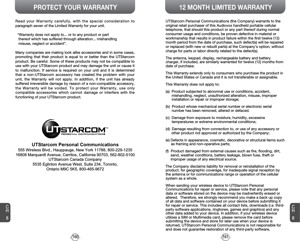 PROTECT YOUR WARRANTY160CH812 MONTH LIMITED WARRANTY161UTStarcom Personal Communications (the Company) warrants to theoriginal retail purchaser of this Audiovox handheld portable cellulartelephone, that should this product or any part thereof during normalconsumer usage and conditions, be proven defective in material orworkmanship that results in product failure within the first twelve (12)month period from the date of purchase, such defect(s) will be repairedor replaced (with new or rebuilt parts) at the Company’s option, withoutcharge for parts or labor directly related to the defect(s).The antenna, keypad, display, rechargeable battery and batterycharger, if included, are similarly warranted for twelve (12) months fromdate of purchase.This Warranty extends only to consumers who purchase the product inthe United States or Canada and it is not transferable or assignable.This Warranty does not apply to:(a)  Product subjected to abnormal use or conditions, accident,mishandling, neglect, unauthorized alteration, misuse, improperinstallation or repair or improper storage;(b)  Product whose mechanical serial number or electronic serialnumber has been removed, altered or defaced.(c)  Damage from exposure to moisture, humidity, excessivetemperatures or extreme environmental conditions;(d)  Damage resulting from connection to, or use of any accessory orother product not approved or authorized by the Company;(e) Defects in appearance, cosmetic, decorative or structural items suchas framing and non-operative parts;(f)  Product damaged from external causes such as fire, flooding, dirt,sand, weather conditions, battery leakage, blown fuse, theft orimproper usage of any electrical source.The Company disclaims liability for removal or reinstallation of theproduct, for geographic coverage, for inadequate signal reception bythe antenna or for communications range or operation of the cellularsystem as a whole. When sending your wireless device to UTStarcom PersonalCommunications for repair or service, please note that any personaldata or software stored on the device may be inadvertently erased oraltered.  Therefore, we strongly recommend you make a back up copyof all data and software contained on your device before submitting itfor repair or service. This includes all contact lists, downloads (i.e. third-party software applications, ringtones, games and graphics) and anyother data added to your device. In addition, if your wireless deviceutilizes a SIM or Multimedia card, please remove the card beforesubmitting the device and store for later use when your device isreturned, UTStarcom Personal Communications is not responsible forand does not guarantee restoration of any third-party software, CH8Read your Warranty carefully, with the special consideration toparagraph seven of the Limited Warranty for your unit.“Warranty does not apply to... or to any product or partthereof which has suffered through alteration... mishandlingmisuse, neglect or accident”.Many companies are making look alike accessories and in some cases,promoting that their product is equal to or better than the UTStarcomproduct. Be careful. Some of these products may not be compatible touse with your UTStarcom product and may damage the unit or cause itto malfunction. If service is required on your unit and it is determinedthat a non-UTStarcom accessory has created the problem with yourunit, the Warranty will not apply. In addition, if the unit has alreadysuffered irreversible damage by reason of a non-compatible accessory,the Warranty will be voided. To protect your Warranty, use onlycompatible accessories which cannot damage or interfere with thefunctioning of your UTStarcom product.UTStarcom Personal Communications555 Wireless Blvd., Hauppauge, New York 11788, 800-229-123516808 Marquardt Avenue, Cerritos, California 90703, 562-802-5100UTStarcom Canada Company5535 Eglinton Avenue West, Suite 234, Toronto, Ontario M9C 5K5, 800-465-9672