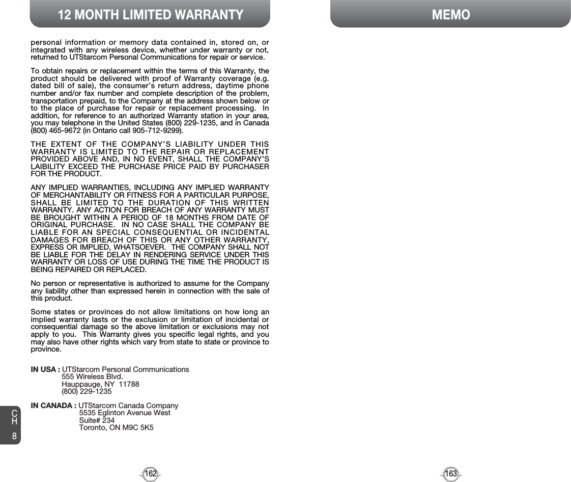 163MEMO12 MONTH LIMITED WARRANTY162personal information or memory data contained in, stored on, orintegrated with any wireless device, whether under warranty or not,returned to UTStarcom Personal Communications for repair or service.To obtain repairs or replacement within the terms of this Warranty, theproduct should be delivered with proof of Warranty coverage (e.g.dated bill of sale), the consumer’s return address, daytime phonenumber and/or fax number and complete description of the problem,transportation prepaid, to the Company at the address shown below orto the place of purchase for repair or replacement processing.  Inaddition, for reference to an authorized Warranty station in your area,you may telephone in the United States (800) 229-1235, and in Canada(800) 465-9672 (in Ontario call 905-712-9299).THE EXTENT OF THE COMPANY’S LIABILITY UNDER THISWARRANTY IS LIMITED TO THE REPAIR OR REPLACEMENTPROVIDED ABOVE AND, IN NO EVENT, SHALL THE COMPANY’SLAIBILITY EXCEED THE PURCHASE PRICE PAID BY PURCHASERFOR THE PRODUCT.ANY IMPLIED WARRANTIES, INCLUDING ANY IMPLIED WARRANTYOF MERCHANTABILITY OR FITNESS FOR A PARTICULAR PURPOSE,SHALL BE LIMITED TO THE DURATION OF THIS WRITTENWARRANTY. ANY ACTION FOR BREACH OF ANY WARRANTY MUSTBE BROUGHT WITHIN A PERIOD OF 18 MONTHS FROM DATE OFORIGINAL PURCHASE.  IN NO CASE SHALL THE COMPANY BELIABLE FOR AN SPECIAL CONSEQUENTIAL OR INCIDENTALDAMAGES FOR BREACH OF THIS OR ANY OTHER WARRANTY,EXPRESS OR IMPLIED, WHATSOEVER.  THE COMPANY SHALL NOTBE LIABLE FOR THE DELAY IN RENDERING SERVICE UNDER THISWARRANTY OR LOSS OF USE DURING THE TIME THE PRODUCT ISBEING REPAIRED OR REPLACED.No person or representative is authorized to assume for the Companyany liability other than expressed herein in connection with the sale ofthis product.Some states or provinces do not allow limitations on how long animplied warranty lasts or the exclusion or limitation of incidental orconsequential damage so the above limitation or exclusions may notapply to you.  This Warranty gives you specific legal rights, and youmay also have other rights which vary from state to state or province toprovince.IN USA : UTStarcom Personal Communications555 Wireless Blvd.Hauppauge, NY  11788(800) 229-1235IN CANADA : UTStarcom Canada Company5535 Eglinton Avenue WestSuite# 234Toronto, ON M9C 5K5CH8