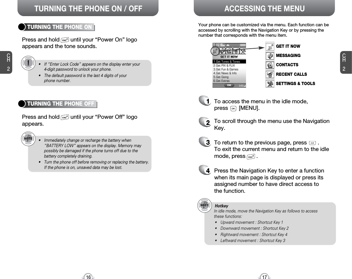 ACCESSING THE MENUCH2Your phone can be customized via the menu. Each function can beaccessed by scrolling with the Navigation Key or by pressing thenumber that corresponds with the menu item.1To access the menu in the idle mode, press       [MENU].2To scroll through the menu use the NavigationKey.3To return to the previous page, press       .To exit the current menu and return to the idlemode, press       . 4Press the Navigation Key to enter a functionwhen its main page is displayed or press itsassigned number to have direct access to the function.17CH2TURNING THE PHONE ONPress and hold       until your “Power On” logo appears and the tone sounds.• If “Enter Lock Code” appears on the display enter your 4-digit password to unlock your phone.• The default password is the last 4 digits of your phone number.16TURNING THE PHONE OFFPress and hold       until your “Power Off” logoappears.• Immediately change or recharge the battery when “BATTERY LOW” appears on the display. Memory maypossibly be damaged if the phone turns off due to thebattery completely draining.• Turn the phone off before removing or replacing the battery.If the phone is on, unsaved data may be lost.HotkeyIn idle mode, move the Navigation Key as follows to access these functions:• Upward movement : Shortcut Key 1• Downward movement : Shortcut Key 2• Rightward movement : Shortcut Key 4• Leftward movement : Shortcut Key 3TURNING THE PHONE ON / OFFGET IT NOWMESSAGINGCONTACTSRECENT CALLSSETTINGS &amp; TOOLS