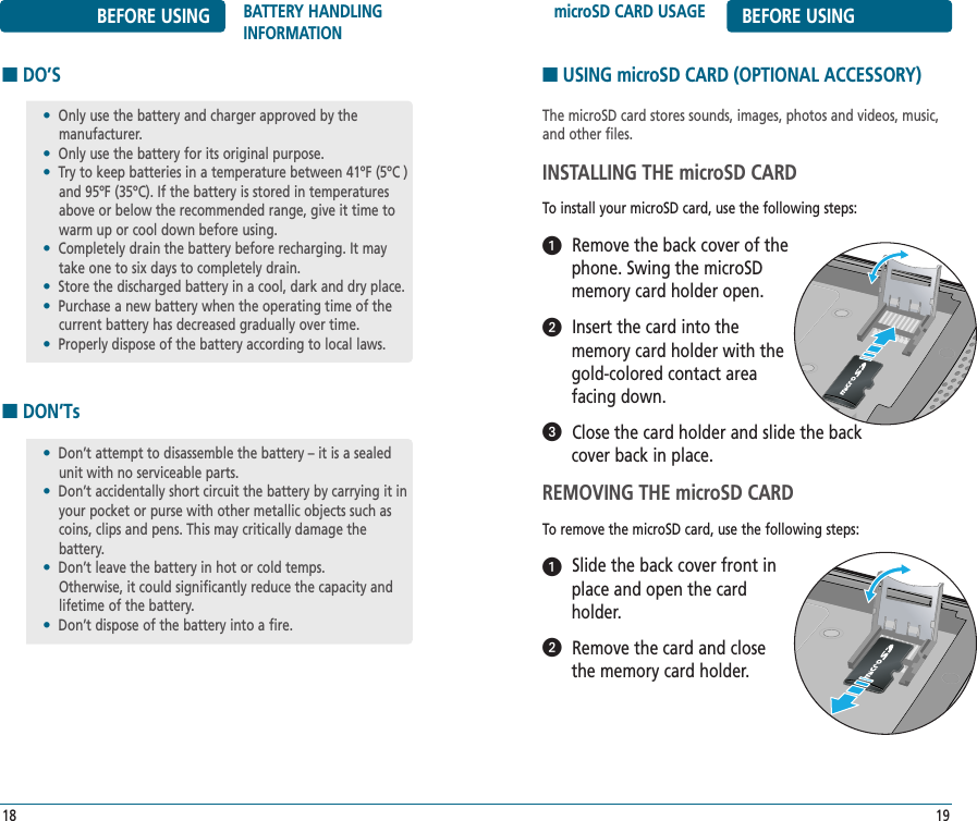 microSD CARD USAGE BEFORE USING19BEFORE USING BATTERY HANDLINGINFORMATION18■DO’S■DON’Ts•Only use the battery and charger approved by the manufacturer.•Only use the battery for its original purpose.•Try to keep batteries in a temperature between 41ºF (5ºC )and 95ºF (35ºC). If the battery is stored in temperaturesabove or below the recommended range, give it time towarm up or cool down before using.•Completely drain the battery before recharging. It maytake one to six days to completely drain.•Store the discharged battery in a cool, dark and dry place.•Purchase a new battery when the operating time of thecurrent battery has decreased gradually over time.•Properly dispose of the battery according to local laws.•Don’t attempt to disassemble the battery – it is a sealedunit with no serviceable parts.•Don’t accidentally short circuit the battery by carrying it inyour pocket or purse with other metallic objects such ascoins, clips and pens. This may critically damage the battery.•Don’t leave the battery in hot or cold temps. Otherwise, it could significantly reduce the capacity and lifetime of the battery.•Don’t dispose of the battery into a fire.■USING microSD CARD (OPTIONAL ACCESSORY)The microSD card stores sounds, images, photos and videos, music, and other files. INSTALLING THE microSD CARDTo install your microSD card, use the following steps:Remove the back cover of thephone. Swing the microSD memory card holder open.Insert the card into the memory card holder with thegold-colored contact area facing down.Close the card holder and slide the backcover back in place.REMOVING THE microSD CARDTo remove the microSD card, use the following steps:Slide the back cover front in place and open the card holder.Remove the card and close the memory card holder.ᕡᕢᕣᕡᕢ