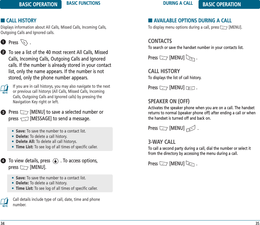 DURING A CALL BASIC OPERATION35BASIC OPERATION BASIC FUNCTIONS34■CALL HISTORYDisplays information about All Calls, Missed Calls, Incoming Calls,Outgoing Calls and Ignored calls.Press         .To see a list of the 40 most recent All Calls, MissedCalls, Incoming Calls, Outgoing Calls and Ignoredcalls. If the number is already stored in your contactlist, only the name appears. If the number is notstored, only the phone number appears.Press         [MENU] to save a selected number orpress         [MESSAGE] to send a message.To view details, press        . To access options, press         [MENU].If you are in call historys, you may also navigate to the nextor previous call historys (All Calls, Missed Calls, IncomingCalls, Outgoing Calls and Ignored calls) by pressing theNavigation Key right or left.Call details include type of call, date, time and phone number.ᕡᕢᕣᕤ•Save: To save the number to a contact list.•Delete: To delete a call history.•Delete All: To delete all call historys.•Time List: To see log of all times of specific caller.•Save: To save the number to a contact list.•Delete: To delete a call history.•Time List: To see log of all times of specific caller.■AVAILABLE OPTIONS DURING A CALLTo display menu options during a call, press         [MENU].CONTACTSTo search or save the handset number in your contacts list.Press         [MENU]         .CALL HISTORYTo displays the list of call history.Press         [MENU]         .SPEAKER ON (OFF)Activates the speaker phone when you are on a call. The handsetreturns to normal (speaker phone off) after ending a call or whenthe handset is turned off and back on.Press         [MENU]          .3-WAY CALLTo call a second party during a call, dial the number or select itfrom the directory by accessing the menu during a call.Press         [MENU]         .