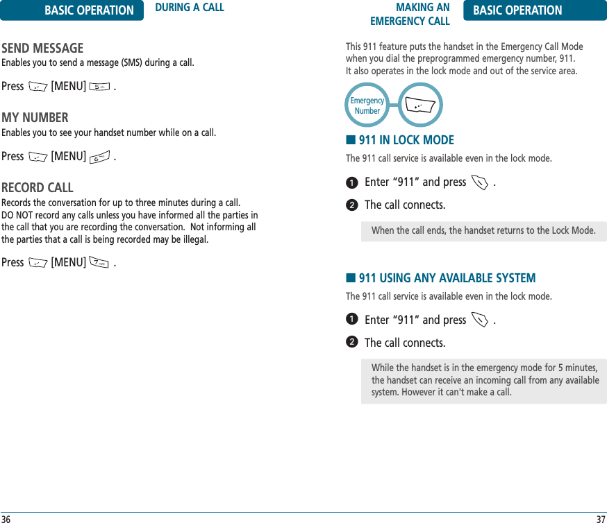 MAKING AN EMERGENCY CALL BASIC OPERATION37BASIC OPERATION DURING A CALL36SEND MESSAGEEnables you to send a message (SMS) during a call.Press         [MENU]         .MY NUMBEREnables you to see your handset number while on a call.Press         [MENU]         .RECORD CALLRecords the conversation for up to three minutes during a call. DO NOT record any calls unless you have informed all the parties inthe call that you are recording the conversation.  Not informing allthe parties that a call is being recorded may be illegal.Press         [MENU]         .This 911 feature puts the handset in the Emergency Call Modewhen you dial the preprogrammed emergency number, 911. It also operates in the lock mode and out of the service area.■911 IN LOCK MODEThe 911 call service is available even in the lock mode.Enter “911” and press         .The call connects.■911 USING ANY AVAILABLE SYSTEMThe 911 call service is available even in the lock mode.Enter “911” and press         .The call connects.EmergencyNumberᕢᕡᕢᕡWhile the handset is in the emergency mode for 5 minutes,the handset can receive an incoming call from any availablesystem. However it can&apos;t make a call.When the call ends, the handset returns to the Lock Mode.