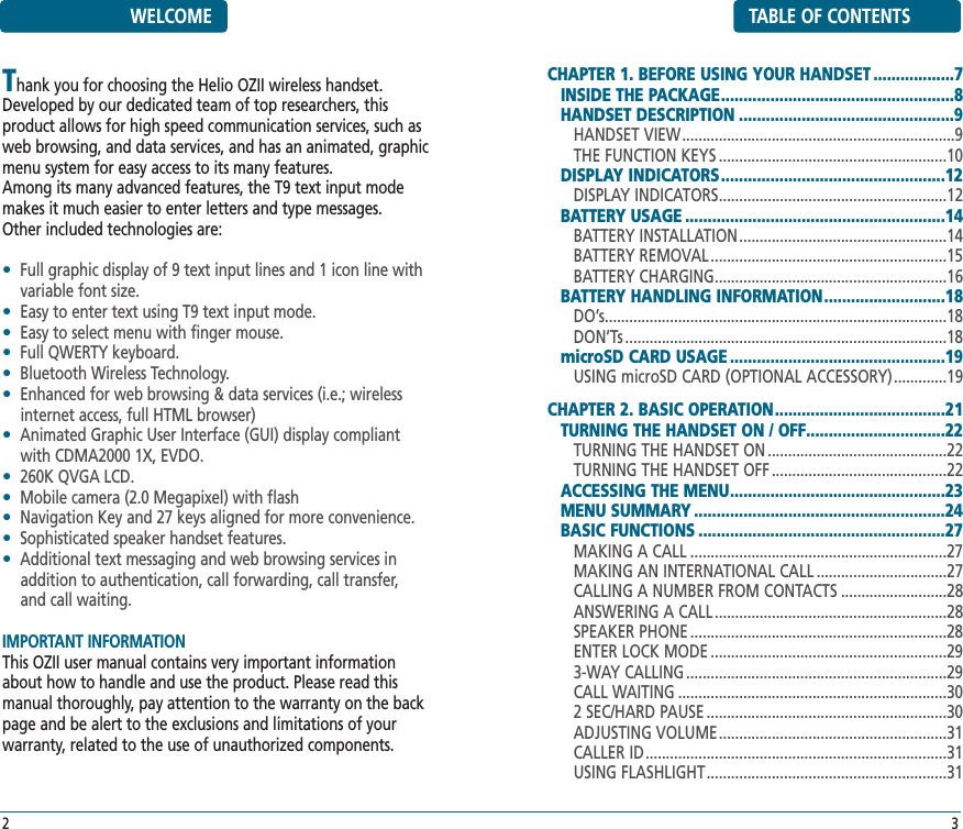 TABLE OF CONTENTSCHAPTER 1. BEFORE USING YOUR HANDSET ..................7INSIDE THE PACKAGE....................................................8HANDSET DESCRIPTION ................................................9HANDSET VIEW...................................................................9THE FUNCTION KEYS ........................................................10DISPLAY INDICATORS..................................................12DISPLAY INDICATORS........................................................12BATTERY USAGE ..........................................................14BATTERY INSTALLATION...................................................14BATTERY REMOVAL ..........................................................15BATTERY CHARGING.........................................................16BATTERY HANDLING INFORMATION...........................18DO’s....................................................................................18DON’Ts ...............................................................................18microSD CARD USAGE ................................................19USING microSD CARD (OPTIONAL ACCESSORY).............19CHAPTER 2. BASIC OPERATION......................................21TURNING THE HANDSET ON / OFF...............................22TURNING THE HANDSET ON ............................................22TURNING THE HANDSET OFF ...........................................22ACCESSING THE MENU................................................23MENU SUMMARY ........................................................24BASIC FUNCTIONS .......................................................27MAKING A CALL ...............................................................27MAKING AN INTERNATIONAL CALL ................................27CALLING A NUMBER FROM CONTACTS ..........................28ANSWERING A CALL .........................................................28SPEAKER PHONE ...............................................................28ENTER LOCK MODE ..........................................................293-WAY CALLING ................................................................29CALL WAITING ..................................................................302 SEC/HARD PAUSE ...........................................................30ADJUSTING VOLUME........................................................31CALLER ID..........................................................................31USING FLASHLIGHT...........................................................313WELCOMEThank you for choosing the Helio OZII wireless handset.Developed by our dedicated team of top researchers, thisproduct allows for high speed communication services, such asweb browsing, and data services, and has an animated, graphicmenu system for easy access to its many features. Among its many advanced features, the T9 text input modemakes it much easier to enter letters and type messages.Other included technologies are:•Full graphic display of 9 text input lines and 1 icon line withvariable font size.•Easy to enter text using T9 text input mode.•Easy to select menu with finger mouse.•Full QWERTY keyboard.•Bluetooth Wireless Technology.•Enhanced for web browsing &amp; data services (i.e.; wirelessinternet access, full HTML browser)•Animated Graphic User Interface (GUI) display compliantwith CDMA2000 1X, EVDO.•260K QVGA LCD.•Mobile camera (2.0 Megapixel) with flash•Navigation Key and 27 keys aligned for more convenience.•Sophisticated speaker handset features.•Additional text messaging and web browsing services inaddition to authentication, call forwarding, call transfer, and call waiting.IMPORTANT INFORMATIONThis OZII user manual contains very important informationabout how to handle and use the product. Please read thismanual thoroughly, pay attention to the warranty on the backpage and be alert to the exclusions and limitations of yourwarranty, related to the use of unauthorized components.2